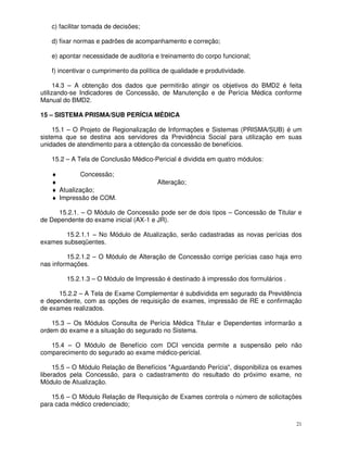 c) facilitar tomada de decisões;

   d) fixar normas e padrões de acompanhamento e correção;

   e) apontar necessidade de auditoria e treinamento do corpo funcional;

   f) incentivar o cumprimento da política de qualidade e produtividade.

      14.3 – A obtenção dos dados que permitirão atingir os objetivos do BMD2 é feita
utilizando-se Indicadores de Concessão, de Manutenção e de Perícia Médica conforme
Manual do BMD2.

15 – SISTEMA PRISMA/SUB PERÍCIA MÉDICA

    15.1 – O Projeto de Regionalização de Informações e Sistemas (PRISMA/SUB) é um
sistema que se destina aos servidores da Previdência Social para utilização em suas
unidades de atendimento para a obtenção da concessão de benefícios.

   15.2 – A Tela de Conclusão Médico-Pericial é dividida em quatro módulos:

   ♦         Concessão;
   ♦                                    Alteração;
   ♦ Atualização;
   ♦ Impressão de COM.

      15.2.1. – O Módulo de Concessão pode ser de dois tipos – Concessão de Titular e
de Dependente do exame inicial (AX-1 e JR).

        15.2.1.1 – No Módulo de Atualização, serão cadastradas as novas perícias dos
exames subseqüentes.

         15.2.1.2 – O Módulo de Alteração de Concessão corrige perícias caso haja erro
nas informações.

        15.2.1.3 – O Módulo de Impressão é destinado à impressão dos formulários .

      15.2.2 – A Tela de Exame Complementar é subdividida em segurado da Previdência
e dependente, com as opções de requisição de exames, impressão de RE e confirmação
de exames realizados.

    15.3 – Os Módulos Consulta de Perícia Médica Titular e Dependentes informarão a
ordem do exame e a situação do segurado no Sistema.

   15.4 – O Módulo de Benefício com DCI vencida permite a suspensão pelo não
comparecimento do segurado ao exame médico-pericial.

     15.5 – O Módulo Relação de Benefícios "Aguardando Perícia", disponibiliza os exames
liberados pela Concessão, para o cadastramento do resultado do próximo exame, no
Módulo de Atualização.

    15.6 – O Módulo Relação de Requisição de Exames controla o número de solicitações
para cada médico credenciado;


                                                                                      21
 