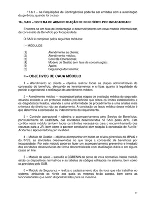 15.6.1 – As Requisições de Contingências poderão ser emitidas com a autorização
da gerência, quando for o caso.

16 - SABI – SISTEMA DE ADMINISTRAÇÃO DE BENEFÍCIOS POR INCAPACIDADE

    Encontra-se em fase de implantação e desenvolvimento um novo modelo informatizado
de concessão de Benefício por Incapacidade.

   O SABI é composto pelos seguintes módulos:

   I – MÓDULOS

   (1)                Atendimento ao cliente;
   (2)                Atendimento médico;
   (3)                Controle Operacional;
   (4)                Modelo de Gestão (em fase de conceituação);
   (5)                Apoio;
   (6)                Segurança do Sistema;

   II – OBJETIVOS DE CADA MÓDULO
   1 – Atendimento ao cliente – objetiva realizar todas as etapas administrativas da
concessão do benefício, efetuando os levantamentos e críticas quanto à legalidade do
pedido e agendando a realização do atendimento médico.

     2 – Atendimento médico – responsável pelas etapas de avaliação médica do segurado,
estando atrelado a um protocolo médico pré-definido que critica os limites estabelecidos e
os diagnósticos fixados, visando a uma uniformidade de procedimento e uma análise mais
criteriosa do direito ou não ao afastamento. A conclusão do laudo médico desse módulo é
que determina a concessão ou indeferimento do requerimento.

    3 – Controle operacional – objetiva o acompanhamento pelo Serviço de Benefícios,
particularmente do CGBENIN, das atividades desenvolvidas no SABI pelas APS. Está
contido neste módulo também todos os trâmites necessários para o encaminhamento dos
recursos para a JR, bem como o parecer conclusivo com relação à concessão de Auxílio-
Acidente e Aposentadoria por Invalidez.

    4 – Módulo de Gestão – objetiva acompanhar em todos os níveis gerenciais do MPAS e
do INSS, as atividades desenvolvidas no que tange a concessão de benefícios por
incapacidade. Por este módulo pode-se fazer um acompanhamento preventivo e imediato
das atividades desenvolvidas de forma descentralizada com atualização diária e em alguns
casos on line.

    5 – Módulo de apoio – subsidia o CGBENIN do ponto de vista normativo. Neste módulo
estão os dispositivos normativos e as tabelas de códigos utilizados no sistema, bem como
os previstos pelo SUB.

    6 – Módulo de Segurança – realiza o cadastramento dos técnicos que vão trabalhar no
sistema, atribuindo os níveis aos quais os mesmos terão acesso, bem como as
funcionalidades que serão disponibilizadas para os mesmos.




                                                                                        22
 