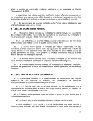 alheio à vontade do examinado, mediante justificativa a ser registrada no Campo
"Observações" da CPM;

      b) do ponto de vista médico, quando a justificativa couber à Perícia, compreende-se,
por excepcional, uma agravamento súbito do quadro, uma cirurgia imprevista ou outro fato
que explique amplamente o atraso no comparecimento ou na comunicação do ocorrido.

     2.4 – Os demais tipos de exames realizados pela Perícia Médica obedecerão aos
critérios fixados para os exames iniciais.

3 – LOCAL DE EXAME MÉDICO-PERICIAL

    3.1 -- Os exames médico-periciais são realizados no próprio Instituto, nos consultórios
dos médicos credenciados, no domicílio do segurados a ser examinado ou no hospital e
nas empresas com as quais o INSS mantém convênio.

      3.1.1 – De preferência, os exames médico-periciais serão realizados por servidores
pertencentes a área médico-pericial do quadro permanente do INSS.

    3.2 – O exame médico-pericial é realizado por médico credenciado, em seu
consultório, quando a demanda estiver acima da capacidade de atendimento no Setor de
Perícia Médica ou em localidade onde não exista servidor da área médico-pericial do
quadro permanente do INSS, sendo proibido ao médico credenciado realizar exames
médico-periciais nas instalações do INSS.

   3.3 – Os exames médico-periciais serão realizados no hospital ou no domicílio nos
casos de impossibilidade de locomoção do segurado, devidamente configurada.

    3.4 – Os exames médico-periciais poderão ser realizados nas empresas, sindicatos,
entidades de aposentados e outras de acordo com as normas aprovadas nos respectivos
convênios.


4 – CONCEITO DE INCAPACIDADE E DE INVALIDEZ

   4.1 – Incapacidade laborativa é a impossibilidade de desempenho das funções
específicas de uma atividade ou ocupação, em conseqüência de alterações
morfopsicofisiológicas provocadas por doença ou acidente.

      4.1.1 – O risco de vida, para si ou para terceiros, ou de agravamento, que a
permanência em atividade possa acarretar, será implicitamente incluído no conceito de
incapacidade, desde que palpável e indiscutível.

    4.2 – O conceito de incapacidade deve ser analisado quanto ao grau, à duração e à
profissão desempenhada.

      4.2.1 – Quanto ao grau a incapacidade laborativa pode ser parcial ou total:

     a) será considerado como parcial o grau de incapacidade que ainda permita o
desempenho de atividade, sem risco de vida ou agravamento maior e que seja compatível


                                                                                         25
 