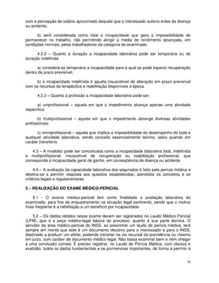 com a percepção de salário aproximado daquele que o interessado auferia antes da doença
ou acidente;

      b) será considerada como total a incapacidade que gera a impossibilidade de
permanecer no trabalho, não permitindo atingir a média de rendimento alcançada, em
condições normais, pelos trabalhadores da categoria do examinado.

      4.2.2 – Quanto à duração a incapacidade laborativa pode ser temporária ou de
duração indefinida

      a) considera-se temporária a incapacidade para a qual se pode esperar recuperação
dentro de prazo previsível;

     b) a incapacidade indefinida é aquela insuscetível de alteração em prazo previsível
com os recursos da terapêutica e reabilitação disponíveis à época.

      4.2.3 – Quanto à profissão a incapacidade laborativa pode ser:

      a) uniprofissional – aquela em que o impedimento alcança apenas uma atividade
específica;

       b) multiprofissional – aquela em que o impedimento abrange diversas atividades
profissionais;

       c) omniprofissional – aquela que implica a impossibilidade do desempenho de toda e
qualquer atividade laborativa, sendo conceito essencialmente teórico, salvo quando em
caráter transitório.

    4.3 – A invalidez pode ser conceituada como a incapacidade laborativa total, indefinida
e multiprofissional, insuscetível de recuperação ou reabilitação profissional, que
corresponde à incapacidade geral de ganho, em conseqüência de doença ou acidente.

     4.4 – A avaliação da capacidade laborativa dos segurados é feita pela perícia médica e
destina-se a permitir resposta aos quesitos estabelecidos, atendidos os conceitos e os
critérios legais e regulamentares.

5 – REALIZAÇÃO DO EXAME MÉDICO-PERICIAL

   5.1 - O exame médico-pericial tem como finalidade a avaliação laborativa do
examinado, para fins de enquadramento na situação legal pertinente, sendo que o motivo
mais freqüente é a habilitação a um benefício por incapacidade.

    5.2 – Os dados obtidos nesse exame devem ser registrados no Laudo Médico Pericial
(LPM), que é a peça médico-legal básica do processo, quanto à sua parte técnica. O
servidor da área médico-pericial do INSS, ao preencher um laudo de perícia médica, terá
sempre em mente que este é um documento decisivo para o interessado e para o INSS,
destinado a produzir um efeito, podendo transitar na via recursal da previdência ou mesmo
em juízo, com caráter de documento médico legal. Não basta examinar bem e nem chegar
a uma conclusão correta. É preciso registrar, no Laudo de Perícia Médica, com clareza e
exatidão, todos os dados fundamentais e os pormenores importantes, de forma a permitir à


                                                                                         26
 
