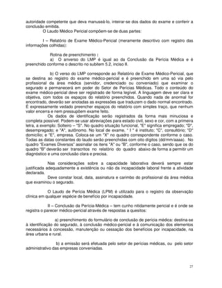 autoridade competente que deva manuseá-lo, inteirar-se dos dados do exame e conferir a
conclusão emitida.
         O Laudo Médico Pericial compõem-se de duas partes:

         I – Relatório de Exame Médico-Pericial (meramente descritivo com registro das
informações colhidas):

            Rotina de preenchimento :
            a) O anverso do LMP é igual ao da Conclusão da Perícia Médica e é
preenchido conforme o descrito no subitem 5.2, inciso II.

              b) O verso do LMP corresponde ao Relatório de Exame Médico-Pericial, que
se destina ao registro do exame médico-pericial e é preenchido em uma só via pelo
profissional da área médica (servidor, credenciado ou conveniado) que examinar o
segurado e permanecerá em poder do Setor de Perícias Médicas. Todo o conteúdo do
exame médico-pericial deve ser registrado de forma legível. A linguagem deve ser clara e
objetiva, com todos os espaços do relatório preenchidos. Quando nada de anormal for
encontrado, deverão ser anotadas as expressões que traduzem o dado normal encontrado.
É expressamente vedado preencher espaços do relatório com simples traço, que nenhum
valor encerra e nem pressupõem exame feito.
            Os dados de identificação serão registrados da forma mais minuciosa e
completa possível. Podem-se usar abreviações para estado civil, sexo e cor, com a primeira
letra, a exemplo: Solteiro – "S". No quadro situação funcional, "E" significa empregado; "D",
desempregado; e "A", autônomo. No local de exame, “ I " é instituto; "C", consultório; "D"
domicílio; e "E", empresa. Coloca-se um "X" no quadro correspondente conforme o caso.
Todas as datas constantes do laudo serão preenchidas com oito dígitos (dd/mm/aaaa). No
quadro “Exames Diversos” assinalar os itens "A" ou "B", conforme o caso, sendo que os do
quadro "B" deverão ser transcritos no relatório do quadro abaixo de forma a permitir um
diagnóstico e uma conclusão clara e precisa.

             Nas considerações sobre a capacidade laborativa deverá sempre estar
justificada adequadamente a existência ou não da incapacidade laboral frente a atividade
declarada.
             Deve constar local, data, assinatura e carimbo do profissional da área médica
que examinou o segurado.

            O Laudo de Perícia Médica (LPM) é utilizado para o registro da observação
clínica em qualquer espécie de benefício por incapacidade.

             II – Conclusão da Perícia-Médica – tem cunho nitidamente pericial e é onde se
registra o parecer médico-pericial através de respostas a quesitos:

                a) preenchimento do formulário de conclusão de perícia médica: destina-se
à identificação do segurado, à conclusão médico-pericial e à comunicação dos elementos
necessários à concessão, manutenção ou cessação dos benefícios por incapacidade, na
área urbana e rural.

                 b) a emissão será efetuada pelo setor de perícias médicas, ou pelo setor
administrativo das empresas conveniadas.



                                                                                           27
 