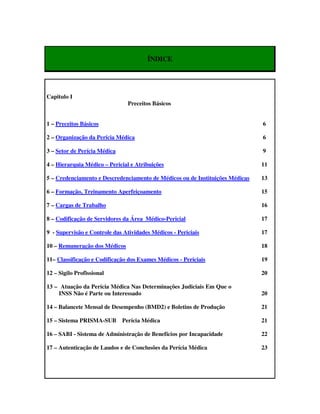 ÍNDICE




Capitulo I
                                Preceitos Básicos


1 – Preceitos Básicos                                                          6

2 – Organização da Perícia Médica                                              6

3 – Setor de Perícia Médica                                                    9

4 – Hierarquia Médico – Pericial e Atribuições                                 11

5 – Credenciamento e Descredenciamento de Médicos ou de Instituições Médicas   13

6 – Formação, Treinamento Aperfeiçoamento                                      15

7 – Cargas de Trabalho                                                         16

8 – Codificação de Servidores da Área Médico-Pericial                          17

9 - Supervisão e Controle das Atividades Médicos - Periciais                   17

10 – Remuneração dos Médicos                                                   18

11– Classificação e Codificação dos Exames Médicos - Periciais                 19

12 – Sigilo Profissional                                                       20

13 – Atuação da Perícia Médica Nas Determinações Judiciais Em Que o
    INSS Não é Parte ou Interessado                                            20

14 – Balancete Mensal de Desempenho (BMD2) e Boletins de Produção              21

15 – Sistema PRISMA-SUB       Perícia Médica                                   21

16 – SABI - Sistema de Administração de Benefícios por Incapacidade            22

17 – Autenticação de Laudos e de Conclusões da Perícia Médica                  23
 