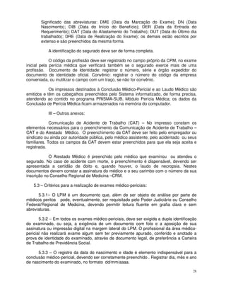 Significado das abreviaturas: DME (Data da Marcação do Exame); DN (Data
       Nascimento); DIB (Data do Início do Benefício); DER (Data da Entrada do
       Requerimento); DAT (Data do Afastamento do Trabalho); DUT (Data do Último dia
       trabalhado); DRE (Data de Realização do Exame); os demais estão escritos por
       extenso e são preenchidos da mesma forma.

           A identificação do segurado deve ser de forma completa.

             O código da profissão deve ser registrado no campo próprio da CPM, no exame
inicial pela perícia médica que verificará também se o segurado exerce mais de uma
profissão. Documento de Identidade: registrar o número, série e órgão expedidor do
documento de identidade oficial. Convênio: registrar o número do código da empresa
conveniada, ou inutilizar o campo com um traço, se não for convênio.

            Os impressos destinados à Conclusão Médico-Pericial e ao Laudo Médico são
emitidos e têm os cabeçalhos preenchidos pelo Sistema informatizado, de forma precisa,
atendendo ao contido no programa PRISMA-SUB, Módulo Perícia Médica; os dados da
Conclusão de Perícia Médica ficam armazenados na memória do computador.

           III – Outros anexos:

             Comunicação de Acidente de Trabalho (CAT) – No impresso constam os
elementos necessários para o preenchimento da Comunicação de Acidente de Trabalho –
CAT e do Atestado Médico. O preenchimento da CAT deve ser feito pelo empregador ou
sindicato ou ainda por autoridade pública, pelo médico assistente, pelo acidentado ou seus
familiares. Todos os campos da CAT devem estar preenchidos para que ela seja aceita e
registrada.

            O Atestado Médico é preenchido pelo médico que examinou ou atendeu o
segurado. No caso de acidente com morte, o preenchimento é dispensável, devendo ser
apresentada a certidão de óbito e, quando houver, o laudo de necropsia. Nestes
documentos devem constar a assinatura do médico e o seu carimbo com o número da sua
inscrição no Conselho Regional de Medicina –CRM.

   5.3 – Critérios para a realização de exames médico-periciais:

      5.3.1– O LPM é um documento que, além de ser objeto de análise por parte de
médicos peritos pode, eventualmente, ser requisitado pelo Poder Judiciário ou Conselho
Federal/Regional de Medicina, devendo permitir leitura fluente em grafia clara e sem
abreviaturas.

       5.3.2 – Em todos os exames médico-periciais, deve ser exigida a dupla identificação
do examinado, ou seja, a exigência de um documento com foto e a aposição de sua
assinatura ou impressão digital na margem lateral do LPM. O profissional da área médico-
pericial não realizará exame algum sem ter previamente apurado, conferido e anotado a
prova de identidade do examinado, através de documento legal, de preferência a Carteira
de Trabalho de Previdência Social.

      5.3.3 – O registro da data do nascimento e idade é elemento indispensável para a
conclusão médico-pericial, devendo ser corretamente preenchido . Registrar dia, mês e ano
de nascimento do examinado, no formato dd/mm/aaaa.

                                                                                        28
 