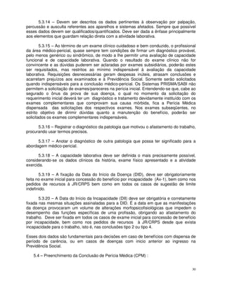 5.3.14 – Devem ser descritos os dados pertinentes à observação por palpação,
percussão e ausculta referentes aos aparelhos e sistemas afetados. Sempre que possível
esses dados devem ser qualificados/quantificados. Deve ser dada a ênfase principalmente
aos elementos que guardam relação direta com a atividade laborativa.

        5.3.15 – Ao término de um exame clínico cuidadoso e bem conduzido, o profissional
da área médico-pericial, quase sempre tem condições de firmar um diagnóstico provável,
pelo menos genérico ou sindrômico, de modo a lhe permitir uma avaliação de capacidade
funcional e de capacidade laborativa. Quando o resultado do exame clínico não for
convincente e as dúvidas puderem ser aclaradas por exames subsidiários, poderão estes
ser requisitados, mas restritos ao mínimo indispensável à avaliação da capacidade
laborativa. Requisições desnecessárias geram despesas inúteis, atrasam conclusões e
acarretam prejuízos aos examinados e à Previdência Social. Somente serão solicitados
quando indispensáveis para a conclusão médico-pericial. Os Sistemas PRISMA/SABI não
permitem a solicitação de exames/pareceres na perícia inicial. Entendendo-se que, cabe ao
segurado o ônus da prova de sua doença, o qual no momento da solicitação do
requerimento inicial deverá ter um diagnóstico e tratamento devidamente instituído com os
exames complementares que comprovam sua causa mórbida, fica a Perícia Médica
dispensada das solicitações dos respectivos exames. Nos exames subseqüentes, no
estrito objetivo de dirimir dúvidas quanto a manutenção do benefício, poderão ser
solicitados os exames complementares indispensáveis.

      5.3.16 – Registrar o diagnóstico da patologia que motivou o afastamento do trabalho,
procurando usar termos precisos.

      5.3.17 – Anotar o diagnóstico de outra patologia que possa ter significado para a
abordagem médico-pericial.

       5.3.18 – A capacidade laborativa deve ser definida o mais precisamente possível,
considerando-se os dados clínicos da história, exame físico apresentado e a atividade
exercida.

       5.3.19 – A fixação da Data do Início da Doença (DID), deve ser obrigatoriamente
feita no exame inicial para concessão do benefício por incapacidade (Ax-1), bem como nos
pedidos de recursos à JR/CRPS bem como em todos os casos de sugestão de limite
indefinido.

       5.3.20 – A Data do Início da Incapacidade (DII) deve ser obrigatória e corretamente
fixada nas mesmas situações assinaladas para a DID. É a data em que as manifestações
da doença provocaram um volume de alterações morfopsicofisiológicas que impedem o
desempenho das funções específicas de uma profissão, obrigando ao afastamento do
trabalho. Deve ser fixada em todos os casos de exame inicial para concessão de benefício
por incapacidade, bem como nos pedidos de recursos à JR/CRPS desde que exista
incapacidade para o trabalho, isto é, nas conclusões tipo 2 ou tipo 4.

Esses dois dados são fundamentais para decisões em caso de benefícios com dispensa de
período de carência, ou em casos de doenças com inicio anterior ao ingresso na
Previdência Social.

   5.4 – Preenchimento da Conclusão de Perícia Médica (CPM) :


                                                                                        30
 