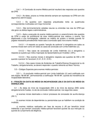 5.4.1 – A Conclusão do exame Médico-pericial resultará das respostas aos quesitos
da CPM.

       5.4.2 – As datas, prazos ou limites deverão sempre ser expressas na CPM com oito
algarismos (dd/mm/aaaa).

      5.4.3 – Os quesitos com respostas              prejudicadas   terão   as   quadrículas
correspondentes inutilizadas com traço horizontal.

      5.4.4 – São terminantemente vedadas rasuras ou emendas nas vias da CPM que
vão gerar os efeitos legais e administrativos.

      5.4.5 – Após a execução do exame médico-pericial e o preenchimento dos quesitos
da CPM a cargo do profissional da área médico-pericial que realizou o exame, fica
dispensada a sua homologação, cabendo ao médico do quadro a revisão quando for
julgada necessária prevalecendo nesse caso a conclusão após novo exame médico.

        5.4.5.1 – A resposta ao quesito "isenção de carência" é obrigatória em todos os
exames iniciais bem como em todos os casos de conclusão com Limite Indefinido (LI).

         5.4.5.2 – Nos casos de concessão de Limite Indefinido (LI) é obrigatória a
resposta ao quesito que indica majoração da Aposentadoria por Invalidez ( 25%).

        5.4.5.3 – Nos exames iniciais é obrigatório resposta aos quesitos de DID e DII
quando o parecer for favorável ( E-21, E-31, E-91).

         5.4.5.4 – Nos casos iniciais de Acidentes de Trabalho/Doença Ocupacional ou do
Trabalho, obrigatoriamente, se deverá responder o quesito referente ao Nexo Técnico.

   5.5 – Códigos Especiais para exames médico-periciais:

       5.5.1 – A conclusão médico-pericial com Limite Indefinido (LI) será codificada com
seis dígitos "88 88 88", permanecendo a codificação "99 99 99", quando da inexistência de
incapacidade laborativa.

6 – FIXAÇÃO DA DATA DO INÍCIO DA INCAPACIDADE (DII) E DA DATA DO INÍCIO DA
DOENÇA (DID)

    6.1 – As datas do início da incapacidade (DII) e do início da doença (DID) serão
obrigatoriamente fixadas, no ato da conclusão médico-pericial, nos seguintes casos:

      a) exames iniciais destinados a instruir processos de concessão de auxílio-doença
(AX-1);

       b) exames iniciais de dependentes ou pensionistas que se habilitem na condição de
inválidos;

       c) exames médicos realizados em fase de recurso à JR por benefício inicial
indeferido e que tenham conclusão médico-pericial favorável quando da sua instrução ou
quando do cumprimento de diligência.


                                                                                          31
 