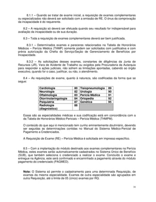 8.1.1 – Quando se tratar de exame inicial, a requisição de exames complementares
ou especializados não deverá ser solicitado com a emissão de RE. O ónus da comprovação
da incapacidade é do requerente.

    8.2 – A requisição só deverá ser efetuada quando seu resultado for indispensável para
avaliação da incapacidade ou de sua duração.

   8.3 – Toda a requisição de exames complementares deverá ser bem justificada.

      8.3.1 – Determinados exames e pareceres relacionados na Tabela de Honorários
Médicos – Perícia Médica (THMP) somente podem ser solicitados com justificativa e com
prévia autorização da Chefia do Serviço/Seção de Gerenciamento de Benefícios por
Incapacidade.

      8.3.2 – As solicitações desses exames, constantes de diligências da Junta de
Recursos (JR), Vara de Acidente de Trabalho ou exigidos pela Procuradoria da Autarquia
para responder a ações judiciais, não sofrem as limitações apontadas, cabendo ao órgão
executivo, quando for o caso, justificar, ou não, o atendimento.

   8.4 – As requisições de exame, quanto à natureza, são codificadas da forma que se
segue:

                Cardiologia               80   Tisiopneumologia     89
                Neurologia                82   Urologia             90
                Oftalmologia              83   Perícia Médica       91
                Otorrinolaringologia      84   Ortopedia            92
                Psiquiatria               87   Genética             95
                Radiologia                88
                (diagnóstico)

   Essas são as especialidades médicas e sua codificação está em concordância com a
   da Tabela de Honorários Médico-Periciais – Perícia Médica (THMPM).

   O conteúdo do que aqui é mencionado tem cunho eminentemente doutrinário, devendo
   ser seguidas as determinações contidas no Manual do Sistema Médico-Pericial de
   Pagamento a Credenciados.

   A Requisição de Exame (RE) – Perícia Médica é solicitada em impresso específico.


    8.5 – Com a implantação do módulo destinado aos exames complementares na Perícia
Médica, estes exames serão automaticamente cadastrados no Sistema Único de Benefício
(SUB), que também seleciona o credenciado a realizar o exame. Concluído o exame e
entregue na Agência, este será confirmado e encaminhado a pagamento através do módulo
pagamento do credenciado (PAGMED).


   Nota: O Sistema só permite o cadastramento para uma determinada Requisição, de
   exames da mesma especialidade. Exames de outra especialidade são agrupados em
   outra Requisição, até o limite de 05 (cinco) exames por RQ.

                                                                                       34
 