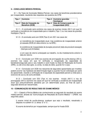 9 – CONCLUSÃO MÉDICO-PERICIAL

    9.1 – Os Tipos de Conclusão Médico-Pericial, nos casos de benefícios previdenciários
por incapacidade, resultarão das respostas aos quesitos da CPM:

     Tipo 1 Contrária                         Tipo 3 Contrária (gravidez
                                                     fisiológica)
     Tipo 2 Data de Cessação do               Tipo 4 Data da Comprovação da
            Benefício (DCB)                          Incapacidade (DCI)

        9.1.1 – A conclusão será contrária nos casos de exames iniciais (AX-1) em que for
verificada a inexistência de incapacidade para o trabalho (Tipo 1) ou nos casos de gravidez
fisiológica (Tipo 3).

      9.1.2 – A conclusão será com DCB (Tipo 2) em AX1 nos casos de:

           a) inexistência de incapacidade atual, mas existência de incapacidade anterior
           já cessada (DCB em data anterior ou na DRE);

           b) existência de incapacidade de duração previsível (data da provável cessação
           - doenças auto limitadas)

           c) em caso de retorno antecipado ao trabalho, no dia imediatamente anterior à
           data do retorno.

      9.1.3 – Conclusão com DCB nos exames de prorrogação de auxílio-doença (AX-n),
ocorrerá nos casos em que for verificada a recuperação da capacidade do
beneficiário/segurado para o seu trabalho e será fixada na Data de Realização do Exame
(DRE), ou até cinco dias após, ou ainda, na data do óbito, quando for o caso.

      9.1.4 – Conclusão com DCB nos reexames de segurados aposentados por invalidez
poderá ocorrer nas hipóteses de determinação legal ou quando houver solicitação por parte
do aposentado, visando a verificação da re-aquisição da capacidade parcial ou total para o
exercício de sua ou de outra atividade.

       9.1.5 – Conclusão com DCI (Tipo 4) nos exames iniciais (AX-1) e nos de
prorrogação (AX-n) ocorrerá nos casos em que for verificada a existência de incapacidade
atual que presumivelmente persistirá por um determinado prazo, ao final do qual o
segurado deverá ser reexaminado.

10 – COMUNICAÇÃO DE RESULTADO DE EXAME MÉDICO

   10.1 – Caberá à Perícia Médica dar conhecimento ao segurado do resultado do exame
médico-pericial, através da "Comunicação de Resultado de Exame Médico" – CREM, nos
seguintes casos:

      I) exame inicial de auxílio-doença, qualquer que seja o resultado, ressalvado o
      disposto no subitem 9.1.2, letras ”a” e “c”;

      II) exame de benefício por incapacidade, sempre que for fixada DCB.


                                                                                         35
 