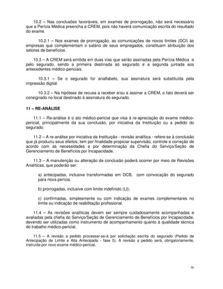 10.2 – Nas conclusões favoráveis, em exames de prorrogação, não será necessário
que a Perícia Médica preencha a CREM, pois não haverá comunicação escrita do resultado
do exame.

      10.2.1 – Nos exames de prorrogação, as comunicações de novos limites (DCI) às
empresas que complementam o salário de seus empregados, constituem atribuição dos
setores de benefícios.

    10.3 – A CREM será emitida em duas vias que serão assinadas pela Perícia Médica e
pelo segurado, sendo a primeira destinada ao segurado e a segunda juntada aos
antecedentes médico-periciais.

      10.3.1 – Se o segurado for analfabeto, sua assinatura será substituída pela
impressão digital.

      10.3.2 – Na hipótese de recusa a receber e/ou a assinar a CREM, o fato deverá ser
consignado no local destinado à assinatura do segurado.

11 – RE-ANÁLISE

    11.1 – Re-análise é o ato médico-pericial que visa à re-apreciação do exame médico-
pericial, principalmente da sua conclusão, por iniciativa da Instituição ou a pedido do
segurado.

    11.2 – A re-análise por iniciativa da Instituição - revisão analítica - refere-se à conclusão
que já produziu seus efeitos; tem por finalidade propiciar supervisão, controle e correção de
acordo com as necessidades e por determinação da Chefia do Serviço/Seção de
Gerenciamento de Benefícios por Incapacidade.

   11.3 – A manutenção ou alteração de conclusão poderá ocorrer por meio de Revisões
Analíticas, que poderão ser:

      a) antecipadas, inclusive transformadas em DCB, com convocação do segurado
      para nova perícia.

      b) prorrogadas, inclusive com limite indefinido (LI);

      c) confirmadas, simplesmente ou com indicação de exames complementares no
      limite ou indicação de reabilitação profissional.

    11.4 – As revisões analíticas devem ser sempre cuidadosamente acompanhadas e
avaliadas pela chefia do Serviço/Seção de Gerenciamento de Benefícios por Incapacidade,
devendo ser utilizadas como instrumento de acompanhamento quanto à qualidade técnica
do trabalho médico-pericial.

     11.5 – A revisão a pedido processar-se-á por solicitação escrita do segurado (Pedido de
Antecipação de Limite e Alta Antecipada - fase 5). A revisão a pedido será, obrigatoriamente,
instruída por novo exame médico-pericial.




                                                                                              36
 