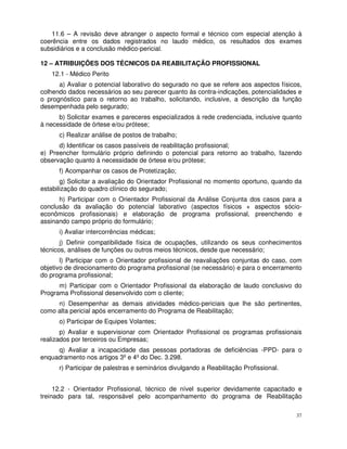 11.6 – A revisão deve abranger o aspecto formal e técnico com especial atenção à
coerência entre os dados registrados no laudo médico, os resultados dos exames
subsidiários e a conclusão médico-pericial.

12 – ATRIBUIÇÕES DOS TÉCNICOS DA REABILITAÇÃO PROFISSIONAL
   12.1 - Médico Perito
      a) Avaliar o potencial laborativo do segurado no que se refere aos aspectos físicos,
colhendo dados necessários ao seu parecer quanto às contra-indicações, potencialidades e
o prognóstico para o retorno ao trabalho, solicitando, inclusive, a descrição da função
desempenhada pelo segurado;
      b) Solicitar exames e pareceres especializados à rede credenciada, inclusive quanto
à necessidade de órtese e/ou prótese;
      c) Realizar análise de postos de trabalho;
      d) Identificar os casos passíveis de reabilitação profissional;
e) Preencher formulário próprio definindo o potencial para retorno ao trabalho, fazendo
observação quanto à necessidade de órtese e/ou prótese;
      f) Acompanhar os casos de Protetização;
       g) Solicitar a avaliação do Orientador Profissional no momento oportuno, quando da
estabilização do quadro clínico do segurado;
      h) Participar com o Orientador Profissional da Análise Conjunta dos casos para a
conclusão da avaliação do potencial laborativo (aspectos físicos + aspectos sócio-
econômicos profissionais) e elaboração de programa profissional, preenchendo e
assinando campo próprio do formulário;
      i) Avaliar intercorrências médicas;
       j) Definir compatibilidade física de ocupações, utilizando os seus conhecimentos
técnicos, análises de funções ou outros meios técnicos, desde que necessário;
       l) Participar com o Orientador profissional de reavaliações conjuntas do caso, com
objetivo de direcionamento do programa profissional (se necessário) e para o encerramento
do programa profissional;
      m) Participar com o Orientador Profissional da elaboração de laudo conclusivo do
Programa Profissional desenvolvido com o cliente;
     n) Desempenhar as demais atividades médico-periciais que lhe são pertinentes,
como alta pericial após encerramento do Programa de Reabilitação;
      o) Participar de Equipes Volantes;
       p) Avaliar e supervisionar com Orientador Profissional os programas profissionais
realizados por terceiros ou Empresas;
     q) Avaliar a incapacidade das pessoas portadoras de deficiências -PPD- para o
enquadramento nos artigos 3º e 4º do Dec. 3.298.
      r) Participar de palestras e seminários divulgando a Reabilitação Profissional.


     12.2 - Orientador Profissional, técnico de nível superior devidamente capacitado e
treinado para tal, responsável pelo acompanhamento do programa de Reabilitação

                                                                                        37
 