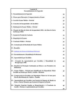 Capítulo II
                          Encaminhamento do Segurado

1 – Encaminhamento de Segurado                                            24

2 – Prazos para Marcação e Comparecimento a Exame                         24

3 – Local de Exame Médico – Pericial                                      25

4 – Conceitos de Incapacidade e de Invalidez                              25

5 – Realização do Exame Médico – Pericial                                 26

6 – Fixação da Data do Início da Incapacidade (DII) e da Data do Início   31
    da Doença (DID)

7 – Isenção de Período de Carência                                        33

8 – Requisição de Exames                                                  33

9 – Conclusão Médico – Pericial                                           35

10 – Comunicação de Resultado de Exame Médico                             35

11 – Reanálise                                                            36

12 – Atribuições dos Técnicos de Reabilitação Profissional                37

13 – Encaminhamento à Reabilitação Profissional                           39

14 – Aposentadoria por Invalidez                                          42

15 – Cessação da Aposentadoria por Invalidez e Mensalidade de             43
     Recuperação (MR)

16 – Benefício de Prestação Continuada aos Idosos e aos Portadores de     44
     Deficiência

17 – Exame Médico – Pericial para Qualificação do Dependente Maior        45
   Inválido na Pensão por Morte e Auxílio – Reclusão

18 – Comprovação de Invalidez em Dependente Maior de 14 Anos para         46
     Fins de Recebimento de Salário – Família

19 – Aposentadoria por Invalidez com Isenção de Imposto de Renda na       47
     Fonte e Outras Situações que Isentam de Imposto de Renda

20 – Situações Especiais Ligadas ao Requerimento e à Conclusão do         48
    Auxílio – Doença e à aposentadoria por Invalidez
                                                                          49
 