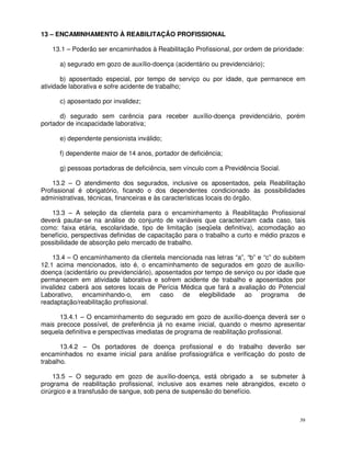 13 – ENCAMINHAMENTO À REABILITAÇÃO PROFISSIONAL

   13.1 – Poderão ser encaminhados à Reabilitação Profissional, por ordem de prioridade:

      a) segurado em gozo de auxílio-doença (acidentário ou previdenciário);

       b) aposentado especial, por tempo de serviço ou por idade, que permanece em
atividade laborativa e sofre acidente de trabalho;

      c) aposentado por invalidez;

      d) segurado sem carência para receber auxílio-doença previdenciário, porém
portador de incapacidade laborativa;

      e) dependente pensionista inválido;

      f) dependente maior de 14 anos, portador de deficiência;

      g) pessoas portadoras de deficiência, sem vínculo com a Previdência Social.

    13.2 – O atendimento dos segurados, inclusive os aposentados, pela Reabilitação
Profissional é obrigatório, ficando o dos dependentes condicionado às possibilidades
administrativas, técnicas, financeiras e às características locais do órgão.

   13.3 – A seleção da clientela para o encaminhamento à Reabilitação Profissional
deverá pautar-se na análise do conjunto de variáveis que caracterizam cada caso, tais
como: faixa etária, escolaridade, tipo de limitação (seqüela definitiva), acomodação ao
benefício, perspectivas definidas de capacitação para o trabalho a curto e médio prazos e
possibilidade de absorção pelo mercado de trabalho.

    13.4 – O encaminhamento da clientela mencionada nas letras “a”, “b” e “c” do subitem
12.1 acima mencionados, isto é, o encaminhamento de segurados em gozo de auxílio-
doença (acidentário ou previdenciário), aposentados por tempo de serviço ou por idade que
permanecem em atividade laborativa e sofrem acidente de trabalho e aposentados por
invalidez caberá aos setores locais de Perícia Médica que fará a avaliação do Potencial
Laborativo, encaminhando-o, em caso de elegibilidade ao programa de
readaptação/reabilitação profissional.

      13.4.1 – O encaminhamento do segurado em gozo de auxílio-doença deverá ser o
mais precoce possível, de preferência já no exame inicial, quando o mesmo apresentar
sequela definitiva e perspectivas imediatas de programa de reabilitação profissional.

       13.4.2 – Os portadores de doença profissional e do trabalho deverão ser
encaminhados no exame inicial para análise profissiográfica e verificação do posto de
trabalho.

     13.5 – O segurado em gozo de auxílio-doença, está obrigado a se submeter à
programa de reabilitação profissional, inclusive aos exames nele abrangidos, exceto o
cirúrgico e a transfusão de sangue, sob pena de suspensão do benefício.



                                                                                       39
 