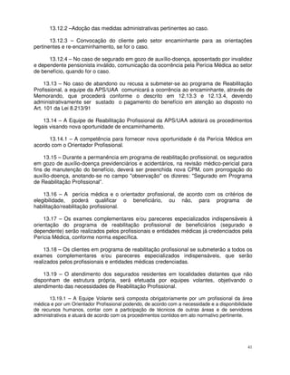 13.12.2 –Adoção das medidas administrativas pertinentes ao caso.

       13.12.3 – Convocação do cliente pelo setor encaminhante para as orientações
pertinentes e re-encaminhamento, se for o caso.

      13.12.4 – No caso de segurado em gozo de auxílio-doença, aposentado por invalidez
e dependente pensionista inválido, comunicação da ocorrência pela Perícia Médica ao setor
de benefício, quando for o caso.

     13.13 – No caso de abandono ou recusa a submeter-se ao programa de Reabilitação
Profissional, a equipe da APS/UAA comunicará a ocorrência ao encaminhante, através de
Memorando, que procederá conforme o descrito em 12.13.3 e 12.13.4, devendo
administrativamente ser sustado o pagamento do benefício em atenção ao disposto no
Art. 101 da Lei 8.213/91

    13.14 – A Equipe de Reabilitação Profissional da APS/UAA adotará os procedimentos
legais visando nova oportunidade de encaminhamento.

      13.14.1 – A competência para fornecer nova oportunidade é da Perícia Médica em
acordo com o Orientador Profissional.

     13.15 – Durante a permanência em programa de reabilitação profissional, os segurados
em gozo de auxílio-doença previdenciários e acidentários, na revisão médico-pericial para
fins de manutenção do benefício, deverá ser preenchida nova CPM, com prorrogação do
auxílio-doença, anotando-se no campo "observação" os dizeres: "Segurado em Programa
de Reabilitação Profissional”.

    13.16 – A perícia médica e o orientador profissional, de acordo com os critérios de
elegibilidade, poderá qualificar o beneficiário, ou não, para programa de
habilitação/reabilitação profissional.

    13.17 – Os exames complementares e/ou pareceres especializados indispensáveis à
orientação do programa de reabilitação profissional de beneficiários (segurado e
dependente) serão realizados pelos profissionais e entidades médicas já credenciados pela
Perícia Médica, conforme norma específica.

    13.18 – Os clientes em programa de reabilitação profissional se submeterão a todos os
exames complementares e/ou pareceres especializados indispensáveis, que serão
realizados pelos profissionais e entidades médicas credenciadas.

    13.19 – O atendimento dos segurados residentes em localidades distantes que não
disponham de estrutura própria, será efetuada por equipes volantes, objetivando o
atendimento das necessidades de Reabilitação Profissional.

       13.19.1 – A Equipe Volante será composta obrigatoriamente por um profissional da área
médica e por um Orientador Profissional podendo, de acordo com a necessidade e a disponibilidade
de recursos humanos, contar com a participação de técnicos de outras áreas e de servidores
administrativos e atuará de acordo com os procedimentos contidos em ato normativo pertinente.




                                                                                              41
 