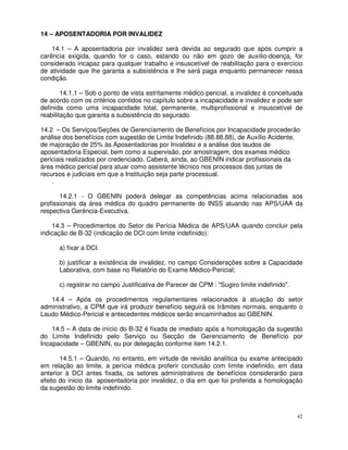 14 – APOSENTADORIA POR INVALIDEZ

    14.1 – A aposentadoria por invalidez será devida ao segurado que após cumprir a
carência exigida, quando for o caso, estando ou não em gozo de auxílio-doença, for
considerado incapaz para qualquer trabalho e insuscetível de reabilitação para o exercício
de atividade que lhe garanta a subsistência e lhe será paga enquanto permanecer nessa
condição.

        14.1.1 – Sob o ponto de vista estritamente médico-pericial, a invalidez é conceituada
de acordo com os critérios contidos no capítulo sobre a incapacidade e invalidez e pode ser
definida como uma incapacidade total, permanente, multiprofissional e insuscetível de
reabilitação que garanta a subsistência do segurado.

14.2 – Os Serviços/Seções de Gerenciamento de Benefícios por Incapacidade procederão
análise dos benefícios com sugestão de Limite Indefinido (88.88.88), de Auxílio Acidente,
de majoração de 25% às Aposentadorias por Invalidez e a análise dos laudos de
aposentadoria Especial, bem como a supervisão, por amostragem, dos exames médico
periciais realizados por credenciado. Caberá, ainda, ao GBENIN indicar profissionais da
área médico pericial para atuar como assistente técnico nos processos das juntas de
recursos e judiciais em que a Instituição seja parte processual.
    .

       14.2.1 - O GBENIN poderá delegar as competências acima relacionadas aos
profissionais da área médica do quadro permanente do INSS atuando nas APS/UAA da
respectiva Gerência-Executiva.

    14.3 – Procedimentos do Setor de Perícia Médica de APS/UAA quando concluir pela
indicação de B-32 (indicação de DCI com limite indefinido):

      a) fixar a DCI.

      b) justificar a existência de invalidez, no campo Considerações sobre a Capacidade
      Laborativa, com base no Relatório do Exame Médico-Pericial;

      c) registrar no campo Justificativa de Parecer de CPM : "Sugiro limite indefinido".

   14.4 – Após os procedimentos regulamentares relacionados à atuação do setor
administrativo, a CPM que irá produzir benefício seguirá os trâmites normais, enquanto o
Laudo Médico-Pericial e antecedentes médicos serão encaminhados ao GBENIN.

    14.5 – A data de início do B-32 é fixada de imediato após a homologação da sugestão
do Limite Indefinido pelo Serviço ou Secção de Gerenciamento de Benefício por
Incapacidade – GBENIN, ou por delegação conforme item 14.2.1.

       14.5.1 – Quando, no entanto, em virtude de revisão analítica ou exame antecipado
em relação ao limite, a perícia médica proferir conclusão com limite indefinido, em data
anterior à DCI antes fixada, os setores administrativos de benefícios considerarão para
efeito do inicio da aposentadoria por invalidez, o dia em que foi proferida a homologação
da sugestão do limite indefinido.



                                                                                            42
 