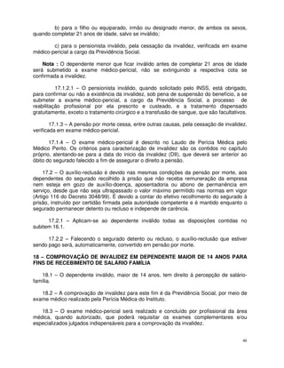 b) para o filho ou equiparado, irmão ou designado menor, de ambos os sexos,
quando completar 21 anos de idade, salvo se inválido;

        c) para o pensionista inválido, pela cessação da invalidez, verificada em exame
médico-pericial a cargo da Previdência Social.

    Nota : O dependente menor que ficar inválido antes de completar 21 anos de idade
será submetido a exame médico-pericial, não se extinguindo a respectiva cota se
confirmada a invalidez.

          17.1.2.1 – O pensionista inválido, quando solicitado pelo INSS, está obrigado,
para confirmar ou não a existência da invalidez, sob pena de suspensão do benefício, a se
submeter a exame médico-pericial, a cargo da Previdência Social, a processo de
reabilitação profissional por ela prescrito e custeado, e a tratamento dispensado
gratuitamente, exceto o tratamento cirúrgico e a transfusão de sangue, que são facultativos.

        17.1.3 – A pensão por morte cessa, entre outras causas, pela cessação de invalidez,
verificada em exame médico-pericial.

       17.1.4 – O exame médico-pericial é descrito no Laudo de Perícia Médica pelo
Médico Perito. Os critérios para caracterização de invalidez são os contidos no capítulo
próprio, atentando-se para a data do inicio da invalidez (DII), que deverá ser anterior ao
óbito do segurado falecido a fim de assegurar o direito a pensão.

     17.2 – O auxílio-reclusão é devido nas mesmas condições da pensão por morte, aos
dependentes do segurado recolhido à prisão que não receba remuneração da empresa
nem esteja em gozo de auxílio-doença, aposentadoria ou abono de permanência em
serviço, desde que não seja ultrapassado o valor máximo permitido nas normas em vigor
(Artigo 116 do Decreto 3048/99). É devido a contar do efetivo recolhimento do segurado à
prisão, instruído por certidão firmada pela autoridade competente e é mantido enquanto o
segurado permanecer detento ou recluso e independe de carência.

      17.2.1 – Aplicam-se ao dependente inválido todas as disposições contidas no
subitem 16.1.

      17.2.2 – Falecendo o segurado detento ou recluso, o auxílio-reclusão que estiver
sendo pago será, automaticamente, convertido em pensão por morte.

18 – COMPROVAÇÃO DE INVALIDEZ EM DEPENDENTE MAIOR DE 14 ANOS PARA
FINS DE RECEBIMENTO DE SALÁRIO FAMÍLIA

   18.1 – O dependente inválido, maior de 14 anos, tem direito à percepção de salário-
família.

   18.2 – A comprovação de invalidez para este fim é da Previdência Social, por meio de
exame médico realizado pela Perícia Médica do Instituto.

   18.3 – O exame médico-pericial será realizado e concluído por profissional da área
médica, quando autorizado, que poderá requisitar os exames complementares e/ou
especializados julgados indispensáveis para a comprovação da invalidez.


                                                                                          46
 