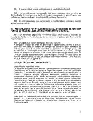 18.4 – O exame médico-pericial será registrado no Laudo Médico-Pericial.

    18.5 – A competência da homologação dos casos realizados será em nível do
Serviço/Seção de Gerenciamento de Benefícios por Incapacidade ou por delegação aos
profissionais da área médica em exercício nas Unidades de Atendimento.

   18.6 – Os critérios adotados para comprovação de invalidez são os contidos no capítulo
que conceitua a matéria.


19 – APOSENTADORIA POR INVALIDEZ COM ISENÇÃO DE IMPOSTO DE RENDA NA
FONTE E OUTRAS SITUAÇÕES QUE ISENTAM DE IMPOSTO DE RENDA

   19.1 – Os benefícios pagos pela Previdência Social estão sujeitos à retenção de
Imposto de Renda na Fonte, obedecendo às instruções expedidas pela Secretaria da
Receita Federal.

   19.2 – Situações que isentam do Imposto de Renda na Fonte:
   A isenção do imposto de renda dos proventos de aposentadoria, reforma e pensão,
   desde que motivadas por acidente em serviço e os percebidos pelos portadores de
   moléstia profissional, bem como, recebidos por portadores de doença grave, está
   condicionada à comprovação. Para efeito de reconhecimento de isenção, a doença
   deverá ser comprovada mediante laudo pericial emitido por serviço médico oficial da
   União, do Estados, do Distrito Federal e dos Municípios, devendo ser fixado o prazo de
   validade do laudo pericial, no caso de doenças passíveis de controle – Lei nº 9.250/95,
   Art. 30 e RIR/99, art. 39, §§ 4º e 5º.

   DOENÇAS GRAVES PARA FINS DE ISENÇÃO

   São isentos de imposto de renda:
   Os proventos de aposentadoria, reforma e pensão (inclusive complementações) desde
   que motivadas por acidente em serviço e os percebidos pelos portadores de moléstia
   profissional, tuberculose ativa, alienação mental, esclerose múltipla (somente a partir de
   01/01/91), neoplasia malígna, cegueira, hanseníase, paralisia irreversível e
   incapacitante, cardiopatia grave, doença de Parkinson, espondiloartrose anquilosante,
   nefropatia grave, estados avançados da doença de Paget (osteite deformante),
   contaminação por radiação, (somente a partir de 01/93), Síndrome da imunodeficiência
   adquirida (AIDS/SIDA) e fibrose cística (mucoviscidose) (somente a partir de 01/01/96),
   com base em conclusão da medicina especializada, mesmo que a doença tenha sido
   contraída depois da aposentadoria ou reforma – Lei Nº 7.713 de 22 de dezembro de
   1988, Art. 6º, inciso XIV; e Instrução Normativa Nº 07, de 16 de janeiro de 1989, da
   Secretaria da Receita Federal; Lei Nº 8.541/92, art. 47; e Lei Nº 9.250, de 1995, art. 30,
   § 2º . (IN SRF Nº 25/96, art. 5º, XII e RIR/99, art. 39. XXXIII) e Lei 8112/90(RJU)

   Nota : Por força da legislação acima declinada, essa lista de doenças mencionadas no
   sub-item 18.2, é semelhante, mas não igual a lista definida no Art. 186 do Decreto
   3.048/99 que determina a isenção de carência para obtenção dos benefícios da
   Previdência Social.




                                                                                           47
 