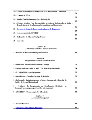 21 – Pensão Mensal Vitalícia em Portadores da Síndrome de Talidomida
                                                                            50
22 – Processo de Ofício
                                                                            51
23 – Auxílio Para Deslocamento Fora do Domicílio
                                                                            55
24 – Exames Médicos Fora da Jurisdição na Agência da Previdência Social e
    Transferência de Benefícios por Incapacidade em Manutenção
                                                                            56
25 – Recursos às Juntas de Recursos e às câmaras de Julgamento
                                                                            57
26 – Assessoramento à JR / CRPS
                                                                            58
27 – As Decisões de JR e das CAJ podem ser
                                                                            58
28 – Convênios


                                Capítulo III
                 Acidente de Trabalho e Doença Profissional

1 – Acidente de Trabalho e Doença Profissional                              61


                              Capítulo IV
                 Atuação Médico Pericial Perante a Justiça

1 – Atuação do Médico Pericial Perante a Justiça                            73

2 – Incapacidade para Atos da Vida Civil (interdição e Curatela)            74

3 – A Perícia Médica e os Aeronautas                                        75

4 – Relação com o Conselho Nacional de Trânsito                             79

5 – Informações Relacionadas com o Seguro Compreensivo Especial da
  Apólice de Seguro Habitacional                                            81

6 – Avaliação da Incapacidade de Beneficiários Residentes no
 Estrangeiro, Abrangidos por Acordos Internacionais                         81

7 – COMPREV – Compensação Previdenciária                                    83

                               Capítulo V
                          Aposentadoria Especial


1 – Resumo Histórico                                                        85

2 – Linhas de Corte – Direito Adquirido                                     86
 