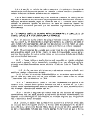 19.3 – A isenção do período de carência destinada principalmente à instrução de
requerimentos com dispensa de período de carência, presta-se também a possibilitar a
isenção do Imposto de Renda, quando a resposta for positiva.

    19.4 – A Perícia Médica deverá responder, através de processos, às solicitações dos
segurados a respeito do enquadramento da patologia declarada dentre aquelas listadas na
legislação da Receita Federal, objeto do contido no item 19.2. A Perícia Médica deverá
também se pronunciar quando da solicitação do Setor de Benefícios, mesmo nas
aposentadorias concedidas pelo RPS que não dependam originalmente de parecer da
Perícia Médica


20 – SITUAÇÕES ESPECIAIS LIGADAS AO REQUERIMENTO E À CONCLUSÃO DO
AUXÍLIO-DOENÇA E À APOSENTADORIA POR INVALIDEZ

    20.1 – Os casos de auxílio-acidente de qualquer natureza ou causa são enquadrados
nas espécies 36 ou 94, dependendo da origem previdenciária ou acidentária da lesão. O
valor deste benefício corresponde a 50% do valor do salário de benefício. Fazem jus a esta
espécie de benefício o segurado empregado (exceto o doméstico), o avulso e o especial.

    20.2 – O auxílio-doença do segurado que exercer mais de uma atividade abrangida
pela previdência social será devido mesmo no caso de incapacidade apenas para o
exercício de uma delas, devendo a perícia medica ser conhecedora de todas as atividades
que o mesmo estiver exercendo.

      20.2.1 – Nessa hipótese o auxílio-doença será concedido em relação à atividade
para a qual o segurado estiver incapacitado, considerando-se, para efeito de carência,
somente as contribuições relativas a essa atividade – Parágrafo Único do Artigo 73 Dec.
3.048/99

          20.2.1.1 – Se nas várias atividades o segurado exercer a mesma profissão, será
exigido de imediato o afastamento de todas.
       20.2.2 – O setor administrativo da Perícia Médica, ao encaminhar a exame médico-
pericial inicial segurados com mais de uma atividade, deverá anotar o fato no campo
"Observações (Setor de Benefícios)" da CPM.

       20.2.3 – O médico-perito ao proferir a conclusão, respondendo aos quesitos a seu
cargo na CPM, somente emitirá parecer favorável que leve a decisões do Tipo 2 ou 4
quando houver impedimento para o exercício de pelo menos uma delas, fazendo constar o
fato no campo "Justificativa de Parecer" da CPM.

        20.2.4 – Quando o segurado que exercer mais de uma atividade se incapacitar
definitivamente para uma delas, deverá o auxílio-doença ser mantido indefinidamente, não
cabendo sua transformação em aposentadoria por invalidez enquanto esta incapacidade
não se estender às demais atividades.

    20.3 – Quando, no caso de dois auxílios-doença sucessivos e o intervalo entre a data
de cessação do benefício (DCB) anterior e a de início (DIB) do subseqüente for de até 60
(sessenta) dias, o profissional da área médica deverá pronunciar-se sobre a possibilidade
de ser a incapacidade motivada pela mesma doença. Comprovando-se que a doença


                                                                                        48
 