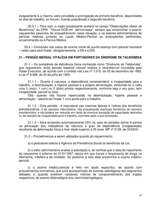 incapacitante é a mesma, será concedida a prorrogação do primeiro benefício, descontados
os dias de trabalho, se houver, ficando prejudicado o segundo benefício.

       20.3.1 – Para isso, o órgão processante anotará no campo "Observações (Setor de
Benefícios)" da CPM: "Houve DCB em dd/mm/aaaa", sempre que encaminhar a exame,
requerentes passíveis de enquadramento nesta situação, e os setores administrativos de
perícias médicas juntarão ao Laudo Médico-Pericial os antecedentes pertinentes,
encaminhando-os à Perícia Médica.

    20.4 – Conclusão nos casos de exame inicial de auxílio-doença com parecer favorável
– neste caso será fixado obrigatoriamente, a DII e a DID.

21 – PENSÃO MENSAL VITALÍCIA EM PORTADORES DA SÍNDROME DE TALIDOMIDA

    21.1 – Os portadores de deficiência física conhecida como "Síndrome de Talidomida",
que requererem, terão pensão especial mensal vitalícia e intransferível concedida pelo
Poder Executivo, de acordo com o contido nas Leis no 7.070, de 20 de dezembro de 1982,
e Lei no 8.686, de 20 de julho de 1993.

       21.1.1 – Quanto à natureza, a dependência compreenderá: a incapacidade para o
trabalho, a deambulação, a higiene pessoal e a própria alimentação, atribuindo-se a cada
uma 0 (zero), 1 (um) ou 2 (dois) pontos respectivamente, conforme seja o seu grau: sem
incapacidade, parcial ou total.
       Obs: quando não houver repercussão na deambulação, higiene pessoal e
alimentação – deverá ser fixado 1 (um) ponto para o trabalho.

      21.1.2 – Esta pensão, é reajustável nas mesmas épocas e índices dos benefícios
previdenciários, é de natureza indenizatória, não prejudicando eventuais benefícios de natureza
previdenciária, e não poderá ser reduzido em razão de eventual aquisição de capacidade laborativa
ou de redução de incapacidade para o trabalho, ocorridas após a sua concessão.

       21.1.3 – Será acrescido automaticamente 25% no caso do portador somar 6 pontos
na pontuação dos indicadores da natureza e grau da dependência (incapacidade)
resultante da deformação física e tiver idade superior a 35 anos. MP nº 2129, de 23/06/01.

    21.2 – Procedimentos a serem adotados quando do requerimento:

      a) o postulante solicita à Agência da Previdência Social os benefícios da Lei;

       b) o setor administrativo analisa a solicitação e, se verificar que a data do nascimento
do requerente é anterior ao 01/01/1957, época em que houve o lançamento da droga na
Alemanha, indefere-a de imediato. Se posterior a esta data encaminha a exame médico-
pericial;

      c) o exame médico-pericial é feito em laudo específico, de acordo com
procedimentos normativos, que será acompanhado de exames radiológicos dos segmentos
afetados e, quando existirem razoáveis indícios de comprometimento dos órgãos
respectivos, de exame oftalmológico e/ou otorrinolaringológico;




                                                                                              49
 