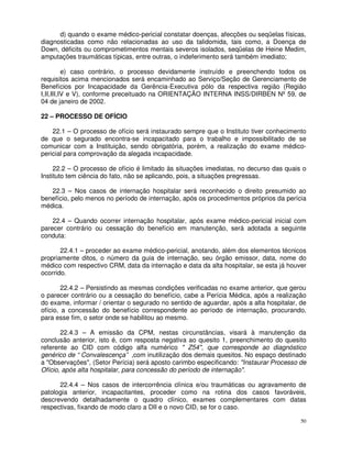 d) quando o exame médico-pericial constatar doenças, afecções ou seqüelas físicas,
diagnosticadas como não relacionadas ao uso da talidomida, tais como, a Doença de
Down, déficits ou comprometimentos mentais severos isolados, seqüelas de Heine Medim,
amputações traumáticas típicas, entre outras, o indeferimento será também imediato;

          e) caso contrário, o processo devidamente instruído e preenchendo todos os
requisitos acima mencionados será encaminhado ao Serviço/Seção de Gerenciamento de
Benefícios por Incapacidade da Gerência-Executiva pólo da respectiva região (Região
I,II,III,IV e V), conforme preceituado na ORIENTAÇÃO INTERNA INSS/DIRBEN Nº 59, de
04 de janeiro de 2002.

22 – PROCESSO DE OFÍCIO

    22.1 – O processo de ofício será instaurado sempre que o Instituto tiver conhecimento
de que o segurado encontra-se incapacitado para o trabalho e impossibilitado de se
comunicar com a Instituição, sendo obrigatória, porém, a realização do exame médico-
pericial para comprovação da alegada incapacidade.

     22.2 – O processo de ofício é limitado às situações imediatas, no decurso das quais o
Instituto tem ciência do fato, não se aplicando, pois, a situações pregressas.

   22.3 – Nos casos de internação hospitalar será reconhecido o direito presumido ao
benefício, pelo menos no período de internação, após os procedimentos próprios da perícia
médica.

    22.4 – Quando ocorrer internação hospitalar, após exame médico-pericial inicial com
parecer contrário ou cessação do benefício em manutenção, será adotada a seguinte
conduta:

       22.4.1 – proceder ao exame médico-pericial, anotando, além dos elementos técnicos
propriamente ditos, o número da guia de internação, seu órgão emissor, data, nome do
médico com respectivo CRM, data da internação e data da alta hospitalar, se esta já houver
ocorrido.

        22.4.2 – Persistindo as mesmas condições verificadas no exame anterior, que gerou
o parecer contrário ou a cessação do benefício, cabe a Perícia Médica, após a realização
do exame, informar / orientar o segurado no sentido de aguardar, após a alta hospitalar, de
ofício, a concessão do benefício correspondente ao período de internação, procurando,
para esse fim, o setor onde se habilitou ao mesmo.

       22.4.3 – A emissão da CPM, nestas circunstâncias, visará à manutenção da
conclusão anterior, isto é, com resposta negativa ao quesito 1, preenchimento do quesito
referente ao CID com código alfa numérico " Z54", que corresponde ao diagnóstico
genérico de “ Convalescença” ,com inutilização dos demais quesitos. No espaço destinado
a "Observações", (Setor Perícia) será aposto carimbo especificando: "Instaurar Processo de
Ofício, após alta hospitalar, para concessão do período de internação".

      22.4.4 – Nos casos de intercorrência clínica e/ou traumáticas ou agravamento de
patologia anterior, incapacitantes, proceder como na rotina dos casos favoráveis,
descrevendo detalhadamente o quadro clínico, exames complementares com datas
respectivas, fixando de modo claro a DII e o novo CID, se for o caso.

                                                                                         50
 
