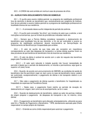 22.5 – A CREM não será emitida em nenhum caso de processo de ofício.

23 – AUXÍLIO PARA DESLOCAMENTO FORA DO DOMICÍLIO

     23.1 – O auxílio para exame médico-pericial, ou programa de reabilitação profissional
fora do domicílio é devido ao beneficiário que, exclusivamente por exigência do Instituto,
tiver de se submeter a exame médico-pericial ou a programa de reabilitação profissional em
localidade diversa de sua residência.

      23.1.1 – A concessão desse auxílio independe de período de carência.

     23.2 – O auxílio será concedido "de ofício", por iniciativa do setor que o solicitar, e terá
instruções sumaríssimas, que se limitará às providências indicadas neste ato.

    23.3 – Sempre que a Perícia Médica considerar necessário o deslocamento do
beneficiário para localidade fora de seu domicílio, a fim de ser submetido a exame ou
programa de reabilitação profissional, deverá recomendá-lo ao Serviço/Seção de
Gerenciamento de Benefícios por Incapacidade para análise.

    23.4 – O valor do auxílio de que trata este ato consistirá em importância
correspondente ao valor das despesas de transporte e a tantas diárias quantos forem os
dias prováveis de permanência do beneficiário fora do local de sua residência.

   23.5 – O valor da diária é variável de acordo com o valor do reajuste dos benefícios
pagos pela Previdência Social.

       23.5.1 – O valor será reduzido à metade quando não houver necessidade de
pernoite e desde que o período de deslocamento, aí incluída a permanência, seja igual ou
superior a 6 (seis) horas.

    23.6 – Quando, de acordo com pronunciamento do GBENIN, as condições de saúde do
beneficiário não lhe permitirem viajar só, bem como no caso de beneficiário menor, poderá
ser autorizado, excepcionalmente, o pagamento de diárias e de transporte relativo a um
acompanhante.

   23.7 – Não cabe o pagamento de diárias quando o beneficiário for hospitalizado ou
hospedado às expensas da Previdência Social.

      23.7.1 – Neste caso, o pagamento ficará restrito ao período de duração do
deslocamento em viagem, bem como ao do acompanhante, se for o caso.

    23.8 – Quando do deslocamento do beneficiário, caberá ao setor de perícias médicas
de origem preparar o pagamento de despesas de transporte e de, no máximo, cinco
diárias.

    23.9 – O pagamento ao beneficiário será efetuado antecipadamente, utilizando-se para
este fim o "Recibo de Pagamento a Beneficiário -" RPB, devidamente assinado pela Chefia
responsável no campo próprio do impresso.

      23.9.1 – Entende-se como chefia responsável para autorizar o pagamento:

                                                                                               51
 