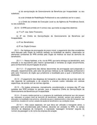 a) do serviço/seção de Gerenciamento de Benefícios por Incapacidade ou seu
substituto;

         b) a da Unidade de Reabilitação Profissional ou seu substituto (se for o caso);

         c) o Chefe da Unidade de Execução Local ou da Agência da Previdência Social,
ou seu substituto.

    23.10 – O RPB será emitido em 5 (cinco) vias, que terão os seguintes destinos:

      a) 1a e 2a. vias: Setor Financeiro;

      b) 3a via: Chefia do Serviço/Seção de Gerenciamento de Benefícios por
Incapacidade;

      c) 4a via: Beneficiário;

      d) 5a via: Órgão Emissor.

    23.11 – Na hipótese de prorrogação do prazo inicial, o pagamento dos dias excedentes
será efetuado pelo Órgão do Instituto sediado na localidade de destino, observados os
elementos constantes do RPB emitido pelo Órgão do Instituto do local do domicílio do
beneficiário.

      23.11.1 – Nessa hipótese, a 4a. via do RPB, que seria entregue ao beneficiário, será
anexada à via equivalente pelo mesmo apresentada e remetida ao órgão encaminhante,
para conhecimento da prorrogação do prazo.

      23.11.2 – O pagamento das diárias decorrentes da prorrogação será preparado e
efetuado, respectivamente, pelo setor de perícias médicas ou de reabilitação profissional e
pelo setor financeiro do órgão que jurisdicione a localidade para a qual o beneficiário foi
deslocado.

   23.12 – O pagamento das despesas de transporte e das diárias de que trata este ato
não depende de publicação e de empenho e onerará custos indicados em rubricas
específicas, de acordo com as normas vigentes.

    23.13 – Os órgãos emissores, mensalmente, providenciarão a remessa das 3as vias
quitadas dos RPB emitidos no período, para a respectiva Chefia do Serviço/Seção de
Gerenciamento de Benefícios por Incapacidade

    23.14 – O exame médico-pericial ou o programa de reabilitação profissional que não possam
ser realizados no próprio local de domicílio do beneficiário, deverão, sempre que possível, ser
efetuados na localidade mais próxima, utilizando-se para o deslocamento o meio de transporte mais
econômico, levados em conta o estado de saúde do beneficiário e as condições locais.

       23.14.1 – Nos casos especiais, em que deva ser utilizado o transporte aéreo, a
passagem será providenciada pelo Instituto, devendo ser anotada no RPB, no campo
referente às despesas de transporte, a expressão "passagem fornecida" seguida do
número da passagem e do nome da empresa de aviação.

                                                                                              52
 