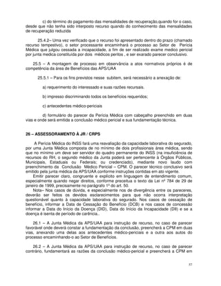c) do término do pagamento das mensalidades de recuperação,quando for o caso,
desde que não tenha sido interposto recurso quando do conhecimento das mensalidades
de recuperação reduzida

       25.4.2– Uma vez verificado que o recurso foi apresentado dentro do prazo (chamado
recurso tempestivo), o setor processante encaminhará o processo ao Setor de Perícia
Médica que julgou cessada a incapacidade, a fim de ser realizado exame medico pericial
por junta medica constituída por dois médicos peritos , e ser exarado parecer conclusivo.

   25.5 – A montagem de processo em observância a atos normativos próprios é de
competência da área de Benefícios das APS/UAA

      25.5.1 – Para os fins previstos nesse subitem, será necessário a anexação de:

         a) requerimento do interessado e suas razões recursais.

         b) impresso discriminando todos os benefícios requeridos;

         c) antecedentes médico-periciais

         d) formulário do parecer da Perícia Médica com cabeçalho preenchido em duas
vias e onde será emitida a conclusão médico pericial e sua fundamentação técnica.


26 – ASSESSORAMENTO À JR / CRPS

     A Perícia Médica do INSS fará uma reavaliação da capacidade laborativa do segurado,
por uma Junta Médica composta de no mínimo de dois profissionais área médica, sendo
que no mínimo um deve ser servidor do quadro permanente do INSS (na insuficiência de
recursos do RH, o segundo médico da Junta poderá ser pertencente à Órgãos Públicos,
Municipais, Estaduais ou Federais; ou credenciado), mediante novo laudo com
preenchimento da Conclusão Médico Pericial – CPM. O parecer técnico conclusivo será
emitido pela junta médica da APS/UAA conforme instruções contidas em ato vigente.
     Emitir parecer claro, congruente e explícito em linguagem de entendimento comum,
especialmente quando negar direitos, conforme preceitua o texto da Lei nº 784 de 29 de
janeiro de 1999, precisamente no parágrafo 1º do art. 50.
     Nota– Nos casos de dúvida, e especialmente nos de divergência entre os pareceres,
deverão ser feitos os devidos esclarecimentos para que não ocorra interpretação
questionável quanto à capacidade laborativa do segurado. Nos casos de cessação de
benefício, informar a Data de Cessação do Benefício (DCB) e nos casos de concessão
informar a Data do Início da Doença (DID), Data do Início da Incapacidade (DII) e se a
doença é isenta de período de carência..

    26.1 – A Junta Médica da APS/UAA para instrução de recurso, no caso de parecer
favorável onde deverá constar a fundamentação da conclusão, preencherá a CPM em duas
vias, anexando uma delas aos antecedentes médico-periciais e a outra aos autos do
processo encaminhando-o ao Setor de Benefícios.

    26.2 – A Junta Médica da APS/UAA para instrução de recurso, no caso de parecer
contrário, fundamentará as razões da conclusão médico-pericial e preencherá a CPM em


                                                                                       57
 