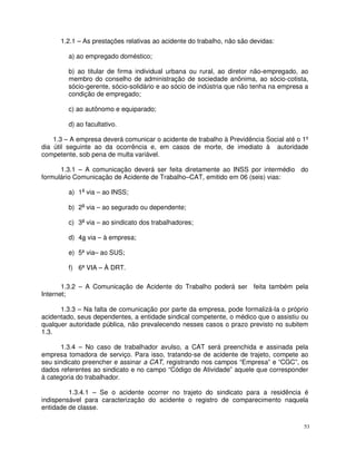 1.2.1 – As prestações relativas ao acidente do trabalho, não são devidas:

         a) ao empregado doméstico;

         b) ao titular de firma individual urbana ou rural, ao diretor não-empregado, ao
         membro do conselho de administração de sociedade anônima, ao sócio-cotista,
         sócio-gerente, sócio-solidário e ao sócio de indústria que não tenha na empresa a
         condição de empregado;

         c) ao autônomo e equiparado;

         d) ao facultativo.

    1.3 – A empresa deverá comunicar o acidente de trabalho à Previdência Social até o 1º
dia útil seguinte ao da ocorrência e, em casos de morte, de imediato à autoridade
competente, sob pena de multa variável.

      1.3.1 – A comunicação deverá ser feita diretamente ao INSS por intermédio do
formulário Comunicação de Acidente de Trabalho–CAT, emitido em 06 (seis) vias:

         a) 1a via – ao INSS;

         b) 2a via – ao segurado ou dependente;

         c) 3a via – ao sindicato dos trabalhadores;

         d) 4a via – à empresa;

         e) 5ª via– ao SUS;

         f) 6ª VIA – À DRT.

       1.3.2 – A Comunicação de Acidente do Trabalho poderá ser feita também pela
Internet;

      1.3.3 – Na falta de comunicação por parte da empresa, pode formalizá-la o próprio
acidentado, seus dependentes, a entidade sindical competente, o médico que o assistiu ou
qualquer autoridade pública, não prevalecendo nesses casos o prazo previsto no subitem
1.3.

      1.3.4 – No caso de trabalhador avulso, a CAT será preenchida e assinada pela
empresa tomadora de serviço. Para isso, tratando-se de acidente de trajeto, compete ao
seu sindicato preencher e assinar a CAT, registrando nos campos “Empresa” e “CGC”, os
dados referentes ao sindicato e no campo “Código de Atividade” aquele que corresponder
à categoria do trabalhador.

         1.3.4.1 – Se o acidente ocorrer no trajeto do sindicato para a residência é
indispensável para caracterização do acidente o registro de comparecimento naquela
entidade de classe.

                                                                                        53
 