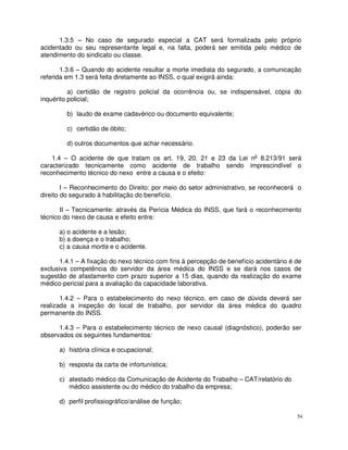 1.3.5 – No caso de segurado especial a CAT será formalizada pelo próprio
acidentado ou seu representante legal e, na falta, poderá ser emitida pelo médico de
atendimento do sindicato ou classe.

       1.3.6 – Quando do acidente resultar a morte imediata do segurado, a comunicação
referida em 1.3 será feita diretamente ao INSS, o qual exigirá ainda:

          a) certidão de registro policial da ocorrência ou, se indispensável, cópia do
inquérito policial;

         b) laudo de exame cadavérico ou documento equivalente;

         c) certidão de óbito;

         d) outros documentos que achar necessário.

    1.4 – O acidente de que tratam os art. 19, 20, 21 e 23 da Lei no 8.213/91 será
caracterizado tecnicamente como acidente de trabalho sendo imprescindível o
reconhecimento técnico do nexo entre a causa e o efeito:

        I – Reconhecimento do Direito: por meio do setor administrativo, se reconhecerá o
direito do segurado à habilitação do benefício.

       II – Tecnicamente: através da Perícia Médica do INSS, que fará o reconhecimento
técnico do nexo de causa e efeito entre:

      a) o acidente e a lesão;
      b) a doença e o trabalho;
      c) a causa mortis e o acidente.

       1.4.1 – A fixação do nexo técnico com fins à percepção de benefício acidentário é de
exclusiva competência do servidor da área médica do INSS e se dará nos casos de
sugestão de afastamento com prazo superior a 15 dias, quando da realização do exame
médico-pericial para a avaliação da capacidade laborativa.

       1.4.2 – Para o estabelecimento do nexo técnico, em caso de dúvida deverá ser
realizada a inspeção do local de trabalho, por servidor da área médica do quadro
permanente do INSS.

      1.4.3 – Para o estabelecimento técnico de nexo causal (diagnóstico), poderão ser
observados os seguintes fundamentos:

      a) história clínica e ocupacional;

      b) resposta da carta de infortunística;

      c) atestado médico da Comunicação de Acidente do Trabalho – CAT/relatório do
         médico assistente ou do médico do trabalho da empresa;

      d) perfil profissiográfico/análise de função;

                                                                                         54
 