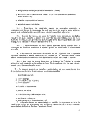 e) Programa de Prevenção de Riscos Ambientais (PPRA);

      f) Prontuário Médico (Atestado de Saúde Ocupacional: Admissional, Periódico
         e/ou Demissional);

      g) vínculos empregatícios anteriores;

      h) vistoria ao posto de trabalho

      1.4.4 – Tratando-se de trabalhador avulso ou segurados especiais, o
estabelecimento técnico do nexo causal dar-se-á a contar do dia seguinte ao do acidente,
quando será avaliada também a existência ou não da incapacidade laborativa.

       1.4.5 – Quando da Inspeção do Local de Trabalho forem constatadas condições
insalubres em que o trabalho se desenvolva, o servidor da área médico-pericial, por meio
da Chefia Imediata, deverá providenciar comunicação formal das irregularidades ao Setor
de Segurança e Saúde do Trabalho da respectiva DRT.

        1.4.6 – O estabelecimento no nexo técnico somente deverá ocorrer após a
habilitação do benefício acidentário e apenas quando for constatada a incapacidade
laborativa.

     1.4.7 – Nos casos de afastamento do trabalho por até 15 (quinze) dias, o segurado
não será submetido a exame médico-pericial, devendo as CAT emitidas serem objeto
apenas de registro para fins estatísticos e epidemiológicos (art. 336 do Dec. 3.048/99).

      1.4.8 – Nos casos de morte decorrente de Acidente do Trabalho, a pensão
acidentária será concedida após análise do Nexo Técnico pelo servidor da área médica,
quando cumpridas as exigências legais.

     1.5 – Em caso de acidente de trabalho, o acidentado e os seus dependentes têm
direito, independentemente de carência, às seguintes prestações:

      I – Quanto ao segurado:

      a) auxílio-doença;
      b) aposentadoria por invalidez;
      c) auxílio-acidente.

      II – Quanto ao dependente:

      a) pensão por morte.

      III – Quanto ao segurado e dependente:

       a) reabilitação profissional;
       b) acompanhamento de assistente social.
       1.5.1 – O auxílio-doença e a aposentadoria por invalidez decorrentes de acidente de
trabalho não podem ser acumulados com auxílio-doença previdenciário ou com qualquer
aposentadoria do Regime Geral de Previdência Social.

                                                                                        55
 