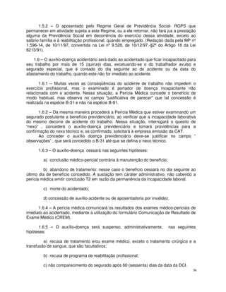 1.5.2 – O aposentado pelo Regime Geral de Previdência Social- RGPS que
permanecer em atividade sujeita a este Regime, ou a ele retornar, não fará jus a prestação
alguma da Previdência Social em decorrência do exercício dessa atividade, exceto ao
salário família e à reabilitação profissional, quando empregado. (Redação dada pela MP nº
1.596-14, de 10/11/97, convertida na Lei nº 9.528, de 10/12/97.-§2º do Artigo 18 da Lei
8213/91).

    1.6 – O auxílio-doença acidentário será dado ao acidentado que ficar incapacitado para
seu trabalho por mais de 15 (quinze) dias, excetuando-se o do trabalhador avulso e
segurado especial, que é contado do dia seguinte ao do acidente ou da data do
afastamento do trabalho, quando este não for imediato ao acidente.

       1.6.1 – Muitas vezes as conseqüências do acidente de trabalho não impedem o
exercício profissional, mas o examinado é portador de doença incapacitante não
relacionada com o acidente. Nessa situação, a Perícia Médica concede o benefício de
modo habitual, mas observa no campo "justificativa de parecer" que tal concessão é
realizada na espécie B-31 e não na espécie B-91.

       1.6.2 – Da mesma maneira procederá a Perícia Médica que estiver examinando um
segurado postulante a benefício previdenciário, ao verificar que a incapacidade laborativa
do mesmo decorre de acidente do trabalho. Nessa situação, interrogará o quesito de
“nexo” , concederá o auxílio-doença previdenciário e tomará providências para a
confirmação do nexo técnico e, se confirmado, solicitará à empresa emissão da CAT.
       Ao conceder o auxílio doença previdenciário deve-se justificar no campo “
observações” , que será concedido o B-31 até que se defina o nexo técnico.

      1.6.3 – O auxílio-doença cessará nas seguintes hipóteses:

         a) conclusão médico-pericial contrária à manutenção do benefício;

          b) abandono de tratamento: nesse caso o benefício cessará no dia seguinte ao
último dia de benefício concedido. A sustação tem caráter administrativo, não cabendo a
perícia médica emitir conclusão T2 em razão da permanência da incapacidade laboral.

         c) morte do acidentado;

         d) concessão de auxílio-acidente ou de aposentadoria por invalidez.

      1.6.4 – A perícia médica comunicará os resultados dos exames médico-periciais de
imediato ao acidentado, mediante a utilização do formulário Comunicação de Resultado de
Exame Médico (CREM).

      1.6.5 – O auxílio-doença será suspenso, administrativamente,           nas seguintes
hipóteses:

         a) recusa de tratamento e/ou exame médico, exceto o tratamento cirúrgico e a
transfusão de sangue, que são facultativos;

         b) recusa de programa de reabilitação profissional;

         c) não comparecimento do segurado após 60 (sessenta) dias da data da DCI.
                                                                                        56
 