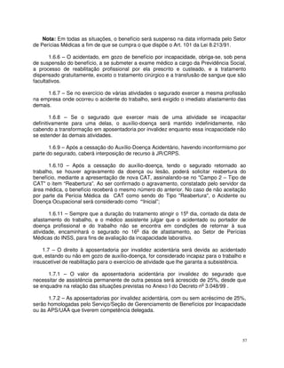 Nota: Em todas as situações, o benefício será suspenso na data informada pelo Setor
de Perícias Médicas a fim de que se cumpra o que dispõe o Art. 101 da Lei 8.213/91.

       1.6.6 – O acidentado, em gozo de benefício por incapacidade, obriga-se, sob pena
de suspensão do benefício, a se submeter a exame médico a cargo da Previdência Social,
a processo de reabilitação profissional por ela prescrito e custeado, e a tratamento
dispensado gratuitamente, exceto o tratamento cirúrgico e a transfusão de sangue que são
facultativos.

     1.6.7 – Se no exercício de várias atividades o segurado exercer a mesma profissão
na empresa onde ocorreu o acidente do trabalho, será exigido o imediato afastamento das
demais.

        1.6.8 – Se o segurado que exercer mais de uma atividade se incapacitar
definitivamente para uma delas, o auxílio-doença será mantido indefinidamente, não
cabendo a transformação em aposentadoria por invalidez enquanto essa incapacidade não
se estender às demais atividades.

       1.6.9 – Após a cessação do Auxílio-Doença Acidentário, havendo inconformismo por
parte do segurado, caberá interposição de recurso à JR/CRPS.

       1.6.10 – Após a cessação do auxílio-doença, tendo o segurado retornado ao
trabalho, se houver agravamento da doença ou lesão, poderá solicitar reabertura do
benefício, mediante a apresentação de nova CAT, assinalando-se no "Campo 2 – Tipo de
CAT" o item “Reabertura”. Ao ser confirmado o agravamento, constatado pelo servidor da
área médica, o benefício receberá o mesmo número do anterior. No caso de não aceitação
por parte da Perícia Médica da CAT como sendo do Tipo "Reabertura", o Acidente ou
Doença Ocupacional será considerado como “Inicial”;

       1.6.11 – Sempre que a duração do tratamento atingir o 15o dia, contado da data de
afastamento do trabalho, e o médico assistente julgar que o acidentado ou portador de
doença profissional e do trabalho não se encontra em condições de retornar à sua
atividade, encaminhará o segurado no 16o dia de afastamento, ao Setor de Perícias
Médicas do INSS, para fins de avaliação da incapacidade laborativa.

    1.7 – O direito à aposentadoria por invalidez acidentária será devida ao acidentado
que, estando ou não em gozo de auxílio-doença, for considerado incapaz para o trabalho e
insuscetível de reabilitação para o exercício de atividade que lhe garanta a subsistência.

      1.7.1 – O valor da aposentadoria acidentária por invalidez do segurado que
necessitar de assistência permanente de outra pessoa será acrescido de 25%, desde que
se enquadre na relação das situações previstas no Anexo I do Decreto no 3.048/99 .

      1.7.2 – As aposentadorias por invalidez acidentária, com ou sem acréscimo de 25%,
serão homologadas pelo Serviço/Seção de Gerenciamento de Benefícios por Incapacidade
ou às APS/UAA que tiverem competência delegada.




                                                                                        57
 