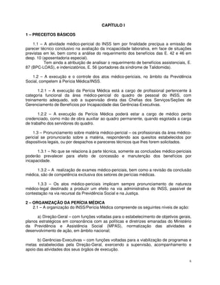CAPÍTULO I

1 – PRECEITOS BÁSICOS

    1.1 – A atividade médico-pericial do INSS tem por finalidade precípua a emissão de
parecer técnico conclusivo na avaliação da incapacidade laborativa, em face de situações
previstas em lei, bem como a análise do requerimento dos benefícios das E. 42 e 46 em
desp. 10 (aposentadoria especial).
          Tem ainda a atribuição de analisar o requerimento de benefícios assistenciais, E.
87 (BPC-LOAS), e indenizatórios, E. 56 (portadores da síndrome de Talidomida).

   1.2 – A execução e o controle dos atos médico-periciais, no âmbito da Previdência
Social, competem à Perícia Médica/INSS.

       1.2.1 – A execução da Perícia Médica está a cargo de profissional pertencente à
categoria funcional da área médico-pericial do quadro de pessoal do INSS, com
treinamento adequado, sob a supervisão direta das Chefias dos Serviços/Seções de
Gerenciamento de Benefícios por Incapacidade das Gerências-Executivas.

       1.2.2 – A execução da Perícia Médica poderá estar a cargo de médico perito
credenciado, como mão de obra auxiliar ao quadro permanente, quando esgotada a carga
de trabalho dos servidores do quadro.

    1.3 – Pronunciamento sobre matéria médico-pericial – os profissionais da área médico-
pericial se pronunciarão sobre a matéria, respondendo aos quesitos estabelecidos por
dispositivos legais, ou por despachos e pareceres técnicos que lhes forem solicitados.

      1.3.1 – No que se relaciona à parte técnica, somente as conclusões médico-periciais
poderão prevalecer para efeito de concessão e manutenção dos benefícios por
incapacidade.

      1.3.2 – A realização de exames médico-periciais, bem como a revisão da conclusão
médica, são de competência exclusiva dos setores de perícias médicas.

      1.3.3 – Os atos médico-periciais implicam sempre pronunciamento de natureza
médico-legal destinado a produzir um efeito na via administrativa do INSS, passível de
contestação na via recursal da Previdência Social e na Justiça.

2 – ORGANIZAÇÃO DA PERÍCIA MÉDICA
    2.1 – A organização do INSS/Perícia Médica compreende os seguintes níveis de ação:

      a) Direção-Geral – com funções voltadas para o estabelecimento de objetivos gerais,
planos estratégicos em consonância com as políticas e diretrizes emanadas do Ministério
da Previdência e Assistência Social (MPAS), normatização das atividades e
desenvolvimento de ação, em âmbito nacional;

      b) Gerências-Executivas – com funções voltadas para a viabilização de programas e
metas estabelecidas pela Direção-Geral, exercendo a supervisão, acompanhamento e
apoio das atividades dos seus órgãos de execução.

                                                                                          6
 