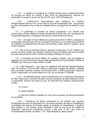 1.15.1 – A reabertura de Acidente de Trabalho poderá ocorrer independentemente
de limitação de tempo em relação à data inicial do acidente/doença, devendo ser
identificada, no quadro 2, quanto ao Tipo de CAT como "CAT de Reabertura".

       1.15.2 – Concluindo-se favoravelmente pela reabertura do acidente,
obrigatoriamente deve-se fixar a nova Data de Início de Incapacidade (DII) , para permitir
ao setor administrativo fixar a data do restabelecimento do pagamento do beneficio (nova
DIB).

    1.16 – O acidentado ou portador de doença profissional e do trabalho será
encaminhado a Perícia Médica do quadro permanente do INSS para fins de avaliação da
incapacidade laborativa e fixação do nexo técnico, conforme atos normativos.

       1.16.1 – Compete a Perícia Médica do quadro permanente do INSS a avaliação da
incapacidade laborativa para fins de concessão de benefício ou de reabertura de acidente
do trabalho e o estabelecimento do nexo entre acidente e lesão, doença e trabalho, causa
mortis e acidente.

    1.17 – Nos casos de acidentes típicos e Doenças Profissionais e as do Trabalho com
parecer favorável, poderá ser realizada inspeção do local de trabalho pela perícia médica
do quadro permanente do INSS, mediante emissão de Relatório de Vistoria.

   1.18 – A conclusão da Perícia Médica, em qualquer situação, será comunicada ao
segurado por meio do formulário Comunicação de Resultado de Exame Médico (CREM) no
PRISMA e por meio do formulário CRER, no SABI.

    1.19 – Ação Regressiva – nos casos de negligência das Normas Regulamentadoras
(NR), da Portaria no 3.214 do MTE relativas à segurança e higiene do trabalho, indicadas
para a proteção individual e coletiva, comunicada a DRT, o INSS proporá ação regressiva
contra o responsável, em conformidade com o art. 341 do Decreto no 3.048/99.

       1.19.1 – Os GBENIN deverão manter entendimentos com a respectiva Procuradoria
do INSS objetivando a eventual instrução inicial da proposição de Ação Regressiva contra
o responsável, inclusive nos casos em que, em decorrência do acidente, particularmente
resultar:

         a) a morte;

         b) grande seqüela;

         c) casos de incidência repetida, em uma mesma empresa, de doença profissional
ou do trabalho.

       1.19.2 – Tratando-se de doença profissional ou de trabalho que acometa,
simultaneamente grupo de segurados em uma mesma empresa, tão logo se restabeleça a
normalidade dos exames de controle usados na avaliação da incapacidade, o benefício
será cessado e, não estando ainda interditada a área de risco e se tal medida for
necessária, adotar-se-ão providências quanto a isso junto à DRT, bem como as
recomendações contidas no subitem 1.19 – Ação Regressiva, deste capítulo.

                                                                                        61
 