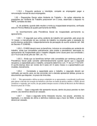 1.19.3 – Enquanto perdurar a interdição, compete ao empregador pagar a
remuneração mensal de seus empregados.

    1.20 – Disposições Gerais sobre Acidente do Trabalho – As ações referentes às
prestações por Acidente do Trabalho prescrevem em 5 anos, observado o disposto no
RBPS, contados da data:

      a) do acidente, quando dele resultar a morte ou incapacidade temporária, verificada
esta em Perícia Médica do quadro permanente do INSS;

      b) reconhecimento pela Previdência Social da incapacidade permanente ou
agravamento.

       1.20.1 – O segurado que sofreu acidente de trabalho tem garantido, pelo prazo de
12 meses, a manutenção do seu contrato de trabalho na empresa após a cessação do
auxílio-doença acidentário, independentemente da percepção do auxílio acidente (art. 346
do Decreto no 3.048/99).

       1.20.2 – O INSS deverá rever os benefícios, inclusive os concedidos por acidente do
trabalho, ainda que concedidos judicialmente, para avaliar a persistência, atenuação ou
agravamento da incapacidade para o trabalho alegada como causa para sua concessão (
Lei no 8.212 de 24 de julho de 1991, art. 71).

       1.20.3 – Ainda que os benefícios tenham sido concedidos por sentença judicial, a
Previdência Social pode cancelar administrativamente quando apurar que o segurado
recuperou a capacidade para o trabalho, consoante determina o art. 71 da Lei nº 8.212/91.
O auxílio-doença deve ser revisto de 6 (seis) em 6 (seis) meses e a aposentadoria por
invalidez, bienalmente.

        1.20.4 - Constatada a capacidade para o trabalho, o segurado deverá ser
notificado, por escrito, para, se não concordar com a decisão apresentar defesa, provas ou
documentos que dispuser, no prazo de trinta dias.

1.20.5 - Não apresentada a defesa no prazo estipulado ou se apresentada e considerada insuficiente
para alterar a decisão da cessação do benefício com base no laudo da perícia médica, o INSS, deverá
cientificar o segurado, por escrito, de que poderá interpor recurso à Junta de Recursos da Previdência
Social no prazo de 15 dias.

       1.20.6 - Caso o segurado não apresente recurso, dentro do prazo previsto no item
anterior, seu benefício deverá ser cessado.

       1.20.7 - Caso o segurado tenha interposto recurso, nos prazos previstos na
legislação, e a decisão de última e definitiva instância seja a favor do INSS, o benefício
deverá ser cessado.




                                                                                                   62
 