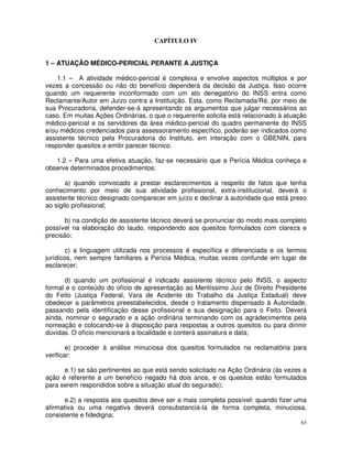CAPÍTULO IV


1 – ATUAÇÃO MÉDICO-PERICIAL PERANTE A JUSTIÇA

    1.1 – A atividade médico-pericial é complexa e envolve aspectos múltiplos e por
vezes a concessão ou não do benefício dependerá da decisão da Justiça. Isso ocorre
quando um requerente inconformado com um ato denegatório do INSS entra como
Reclamante/Autor em Juízo contra a Instituição. Esta, como Reclamada/Ré, por meio de
sua Procuradoria, defender-se-á apresentando os argumentos que julgar necessários ao
caso. Em muitas Ações Ordinárias, o que o requerente solicita está relacionado à atuação
médico-pericial e os servidores da área médico-pericial do quadro permanente do INSS
e/ou médicos credenciados para assessoramento específico, poderão ser indicados como
assistente técnico pela Procuradoria do Instituto, em interação com o GBENIN, para
responder quesitos e emitir parecer técnico.

   1.2 – Para uma efetiva atuação, faz-se necessário que a Perícia Médica conheça e
observe determinados procedimentos:

       a) quando convocado a prestar esclarecimentos a respeito de fatos que tenha
conhecimento por meio de sua atividade profissional, extra-institucional, deverá o
assistente técnico designado comparecer em juízo e declinar à autoridade que está preso
ao sigilo profissional;

       b) na condição de assistente técnico deverá se pronunciar do modo mais completo
possível na elaboração do laudo, respondendo aos quesitos formulados com clareza e
precisão;

        c) a linguagem utilizada nos processos é específica e diferenciada e os termos
jurídicos, nem sempre familiares a Perícia Médica, muitas vezes confunde em lugar de
esclarecer;

       d) quando um profissional é indicado assistente técnico pelo INSS, o aspecto
formal e o conteúdo do ofício de apresentação ao Meritíssimo Juiz de Direito Presidente
do Feito (Justiça Federal, Vara de Acidente do Trabalho da Justiça Estadual) deve
obedecer a parâmetros preestabelecidos, desde o tratamento dispensado à Autoridade,
passando pela identificação desse profissional e sua designação para o Feito. Deverá
ainda, nominar o segurado e a ação ordinária terminando com os agradecimentos pela
nomeação e colocando-se à disposição para respostas a outros quesitos ou para dirimir
dúvidas. O ofício mencionará a localidade e conterá assinatura e data;

        e) proceder à análise minuciosa dos quesitos formulados na reclamatória para
verificar:

      e.1) se são pertinentes ao que está sendo solicitado na Ação Ordinária (às vezes a
ação é referente a um benefício negado há dois anos, e os quesitos estão formulados
para serem respondidos sobre a situação atual do segurado);

       e.2) a resposta aos quesitos deve ser a mais completa possível: quando fizer uma
afirmativa ou uma negativa deverá consubstanciá-la de forma completa, minuciosa,
consistente e fidedigna;
                                                                                      63
 