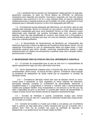 e.3) o assistente técnico buscará nos antecedentes médico-periciais do segurado,
geralmente arquivados no Setor de Perícia Médica da APS/UAA, os elementos
necessários para responder aos quesitos. Convocará o segurado, por meio dos setores
competentes, para examiná-lo e se for o caso solicitará todos os exames subsidiários
indispensáveis para a resposta precisa ao que foi pedido. Ou ainda, comparecerá no local
designado para a realização da perícia no dia e hora designados pelo MM Juiz.

     1.3 – O profissional quando designado pelo Meritíssimo Juiz de Direito, após ter sido
indicado pela instituição, deverá no momento em que assinar o termo de compromisso
aceitando a designação para atuar como Assistente Técnico no Feito, observar o prazo
determinado para responder aos quesitos formulados pelo Juízo ou pelas partes
litigantes. Caso não haja possibilidade de cumpri-lo, fará contato com a Procuradoria a
que está afeta a ação ou processo para que, em nome da instituição, solicite dilatação de
prazo com a devida justificativa.

     1.4 – O Serviço/Seção de Gerenciamento de Benefícios por Incapacidade das
Gerências Executivas e mesmo as Agências da Previdência Social devem manter, com as
respectivas Procuradorias ou com os representantes desta nos órgãos locais, o maior
intercâmbio possível para dirimir dúvidas, uniformizar procedimentos, prestar e obter
esclarecimentos com objetivo de entrosamento e qualificar ainda mais a atuação médico-
pericial perante a Justiça.


2– INCAPACIDADE PARA OS ATOS DA VIDA CIVIL (INTERDIÇÃO E CURATELA)

    2.1 – O conceito de incapacidade para os atos da vida civil é a impossibilidade de
alguém pessoalmente reger sua vida e administrar seus bens.

    2.2 – Como absolutamente incapazes para o exercício dos atos da vida civil, estão
compreendidos, dentre outros, "os loucos de todo o gênero”. Entende-se nessa situação
os portadores de desequilíbrio de saúde mental que se enquadram no conceito de
alienação mental.

       2.2.1 – Considera-se alienação mental todo caso de distúrbio mental ou neuro-
mental grave e persistente no qual, esgotados os meios habituais de tratamento,
permaneça alteração completa ou considerável da personalidade, destruindo a
autodeterminação e o pragmatismo e tornando o indivíduo total e permanentemente
inválido para qualquer trabalho. Essa incapacidade é a de exercício ou de fato que não
elide a capacidade de gozo ou de direito e é suprida pelo instituto da representação. O
incapaz só pode exercer seus direitos através do respectivo representante legal.

    2.3 – Conceito de Interdição é quando, considerado incapaz para exercer
pessoalmente os atos da vida civil, o segurado for declarado interdito pela Justiça sendo-
lhe nomeado um curador.

    2.4 – Conceito de Curatela é a função que é dada a uma pessoa, por incumbência
legal ou judicial, de zelar pelos bens e pelos interesses dos que por si próprios não o
possam fazer. Para fins de curatela, nos casos de interdição de segurado ou
despachante, o juiz poderá louvar-se no laudo médico do INSS.

                                                                                        64
 