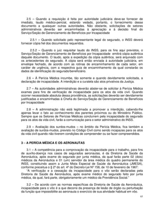 2.5 – Quando a requisição é feita por autoridade judiciária deve-se fornecer de
imediato, laudo médico-pericial, estando vedado, portanto, o fornecimento desse
documento a quaisquer outras autoridades. Não obstante, solicitações de setores
administrativos deverão ser encaminhadas à apreciação e à decisão final do
Serviço/Seção de Gerenciamento de Benefícios por Incapacidade

      2.5.1 – Quando solicitado pelo representante legal do segurado, o INSS deverá
fornecer cópia fiel dos documentos requeridos.

       2.5.2 – Quando o juiz requisitar laudo do INSS, para os fins aqui previstos, o
Serviço/Seção de Gerenciamento de Benefícios por Incapacidade emitirá cópia autêntica
daquele documento. O laudo, após a expedição da cópia autêntica, será arquivado com
os antecedentes do segurado. A cópia será então enviada à autoridade judiciária, em
envelope fechado, de acordo com as rotinas de encaminhamento de cada setor, em
caráter de urgência, com a respectiva guia de encaminhamento da qual constarão os
dados de identificação do segurado/beneficiário.

    2.6 – À Perícia Médica incumbe, tão somente e quando devidamente solicitada, a
declaração de incapacidade. A interdição e a curatela são atos privativos da Justiça.

     2.7 – As autoridades administrativas deverão abster-se de solicitar à Perícia Médica
exames para fins de verificação de incapacidade para os atos da vida civil. Quando
ocorrer necessidade absoluta dessa providência, as solicitações deverão ser devidamente
justificadas e encaminhadas à Chefia do Serviço/Seção de Gerenciamento de Benefícios
por Incapacidade

    2.8 – A administração não está legitimada a promover a interdição, cabendo-lhe
apenas levar o fato ao conhecimento dos parentes próximos ou do Ministério Público.
Sempre que os Setores de Perícias Médicas concluírem pela incapacidade do segurado
para os atos da vida civil, farão a comunicação para o setor administrativo do INSS.

    2.9 – Avaliação dos surdos-mudos – no âmbito da Perícia Médica, fica também a
avaliação de surdos-mudos, previsto no Código Civil como sendo incapazes para os atos
da vida civil quando não tiverem condições de compreender ou se fazer compreendidos.


3 – A PERÍCIA MÉDICA E OS AERONAUTAS

    3.1 – A competência para a comprovação da incapacidade para o trabalho, para fins
de auxílio-doença nos casos de segurados aeronautas, é da Diretoria de Saúde da
Aeronáutica, após exame do segurado por junta médica, da qual farão parte 02 (dois)
médicos da Aeronáutica e 01 (um) servidor da área médica do quadro permanente do
INSS, constituindo assim a Junta Mista Especial de Saúde da Aeronáutica (JMESA),
conforme preceitua o § 2º do art. 4º do Decreto-Lei Nº 158, de 10 de fevereiro de 1967:
    “A verificação e a cessação da incapacidade para o vôo serão declaradas pela
Diretoria de Saúde da Aeronáutica, após exame médico do segurado feito por junta
médica, da qual, fará parte, obrigatoriamente um médico da Previdência Social.”

    3.2 – De acordo com as normas específicas da Diretoria de Saúde da Aeronáutica,
incapacidade para o vôo é a que decorre da presença de lesão de órgão ou perturbação
da função que impossibilite ao aeronauta o exercício de sua atividade habitual em vôo.
                                                                                       65
 