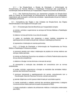 2.1.1 – Na Direção-Geral, a Divisão de Orientação e Uniformização de
Procedimentos de Perícias Médicas e Reabilitação Profissional está subordinada à
Coordenação Geral de Benefícios por Incapacidade, integrante da Diretoria de Benefícios.

        2.1.2 – Nas Gerências-Executivas que representam projeções da Direção-Geral,
estão as Chefias de Serviço/Seção de Gerenciamento de Benefícios por Incapacidade,
responsáveis pela execução e controle das atividades especializadas de perícia médica e
reabilitação profissional.

   2.2 – Competência dos Órgãos e das Unidades da Direção-Geral, dos Órgãos
Descentralizados e dos Órgãos de Execução Local

      2.2.1 – À Coordenação Geral de Benefícios por Incapacidade compete:

      a) orientar, controlar e supervisionar os serviços de Perícias Médicas e Reabilitação
      Profissional;

      b) elaborar normas pertinentes à sua área de atuação;

      c) avaliar os resultados dos programas e propor medidas necessárias ao
      aperfeiçoamento do sistema de perícias médicas e reabilitação profissional;

      d) representar a Instituição em eventos pertinentes.

      2.2.2 – À Divisão de Orientação e Uniformização de Procedimentos de Perícia
Médica e Reabilitação Profissional compete:

      a) promover estudos com vistas à elaboração de projetos de normas relativos aos
      serviços médico-periciais;

      b) orientar as Gerências Executivas nos estados e no Distrito Federal sobre assuntos
      de sua área de competência;

      c) elaborar e divulgar normas técnicas e manuais de serviço;

      d) acompanhar a execução das atividades em consonância com as normas
estabelecidas;

      e) avaliar, controlar, supervisionar e divulgar os resultados das atividades médico-
      periciais das Gerências-Executivas;

      f) promover treinamento e aperfeiçoamento em serviço, conjuntamente com a
         Coordenação–Geral de Recursos Humanos, sempre que possível;

      g) atender diligências e emitir parecer determinado por autoridade superior;

      h) manter atualizado o cadastro nacional dos servidores pertencentes à categoria
      funcional da área médico-pericial do quadro de pessoal do INSS;

      i) manter atualizado o cadastro de profissionais médicos e instituições credenciadas
      pelo INSS;
                                                                                          7
 