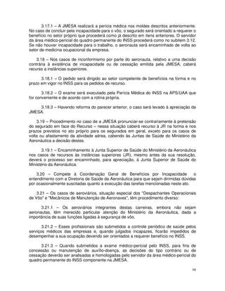 3.17.1 – A JMESA realizará a perícia médica nos moldes descritos anteriormente.
No caso de concluir pela incapacidade para o vôo, o segurado será orientado a requerer o
benefício no setor próprio que procederá como já descrito em itens anteriores. O servidor
da área médico-pericial do quadro permanente do INSS procederá como no subitem 3.12.
Se não houver incapacidade para o trabalho, o aeronauta será encaminhado de volta ao
setor de medicina ocupacional da empresa.

    3.18 – Nos casos de inconformismo por parte do aeronauta, relativo a uma decisão
contrária à existência de incapacidade ou de cessação emitida pela JMESA, caberá
recurso a instâncias superiores.

      3.18.1 – O pedido será dirigido ao setor competente de benefícios na forma e no
prazo em vigor no INSS para os pedidos de recurso.

       3.18.2 – O exame será executado pela Perícia Médica do INSS na APS/UAA que
for conveniente e de acordo com a rotina própria.

    3.18.3 – Havendo reforma do parecer anterior, o caso será levado à apreciação da
JMESA.

    3.19 – Procedimento no caso de a JMESA pronunciar-se contrariamente à pretensão
do segurado em face do Recurso – nessa situação caberá recurso à JR na forma e nos
prazos previstos no ato próprio para os segurados em geral, exceto para os casos de
volta ou afastamento da atividade aérea, cabendo às Juntas de Saúde do Ministério da
Aeronáutica a decisão destes.

       3.19.1 – Encaminhamento à Junta Superior de Saúde do Ministério da Aeronáutica
nos casos de recursos às instâncias superiores (JR), mesmo antes da sua resolução,
deverá o processo ser encaminhado, para apreciação, à Junta Superior de Saúde do
Ministério da Aeronáutica.

    3.20 – Compete à Coordenação Geral de Benefícios por Incapacidade               o
entendimento com a Diretoria de Saúde da Aeronáutica para que sejam dirimidas dúvidas
por ocasionalmente suscitadas quanto a execução das tarefas mencionadas neste ato.

    3.21 – Os casos de aeroviários, situação especial dos "Despachantes Operacionais
de Vôo" e "Mecânicos de Manutenção de Aeronaves", têm procedimento diverso:

      3.21.1 – Os aeroviários integrantes destas carreiras, embora não sejam
aeronautas, têm merecido particular atenção do Ministério da Aeronáutica, dada a
importância de suas funções ligadas à segurança de vôo.

       3.21.2 – Esses profissionais são submetidos a controle periódico de saúde pelos
serviços médicos das empresas e, quando julgados incapazes, ficarão impedidos de
desempenhar a sua ocupação devendo ser orientados a requerer benefício no INSS.

      3.21.3 – Quando submetidos a exame médico-pericial pelo INSS, para fins de
concessão ou manutenção de auxílio-doença, as decisões do tipo contrário ou de
cessação deverão ser analisadas e homologadas pelo servidor da área médico-pericial do
quadro permanente do INSS componente na JMESA.

                                                                                       68
 