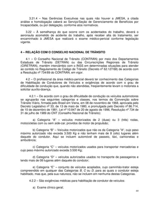 3.21.4 – Nas Gerências Executivas nas quais não houver a JMESA, a citada
análise e homologação caberá ao Serviço/Seção de Gerenciamento de Benefícios por
Incapacidade, ou por delegação, conforme atos normativos.

    3.22 – À semelhança do que ocorre com os acidentados do trabalho, deverá o
aeronauta acometido de acidente do trabalho, após receber alta do tratamento, ser
encaminhado à JMESA que realizará o exame médico-pericial conforme legislação
vigente.


4 – RELAÇÃO COM O CONSELHO NACIONAL DE TRÂNSITO

    4.1 – O Conselho Nacional de Trânsito (CONTRAN) por meio dos Departamentos
Estaduais de Trânsito (DETRAN) ou das Circunscrições Regionais de Trânsito
(CIRETRAN), mantém intercâmbio com o INSS em determinadas situações para atender
ao contido no Regulamento do Código de Trânsito (Decreto no 62.127/68) de acordo com
a Resolução no 734/89 do CONTRAN, em vigor.

     4.2 – O profissional da área médico-pericial deverá ter conhecimento das Categorias
de Habilitação de Condutores de Veículos e exigências de acordo com o grau de
dificuldade de condução que, quando não atendidas, freqüentemente levam o motorista a
solicitar auxílio-doença.

       4.2.1 – De acordo com o grau de dificuldade de condução os veículos automotores
se agruparão nas seguintes categorias e classes, nos termos da Convenção sobre
Trânsito Viário, firmada pelo Brasil em Viena, em 08 de novembro de 1968, aprovada pelo
Decreto Legislativo no 33, de 13 de maio de 1980, e promulgada pelo Decreto no 86.714,
de 10 de dezembro de 1981, Lei no 10.847 de 20 de agosto de 1996, Resolução no 734 de
31 de julho de 1989 do CNT (Conselho Nacional de Trânsito):

         a) Categoria “A” – veículos motorizados de 2 (duas) ou 3 (três) rodas,
motocicletas com ou sem side-car, providos de motor de propulsão;

        b) Categoria “B” – Veículos motorizados que não os da Categoria "A", cujo peso
máximo autorizado não exceda 3.500 Kg e não tenham mais de 8 (oito) lugares além
daquele do condutor. Aqui se incluem automóvel de passeio, táxi, camionetas e
ambulância;

         c) Categoria “C” – veículos motorizados usados para transportar mercadorias e
cujo peso máximo autorizado exceda 3.500 Kg;

        d) Categoria “D” – veículos autorizados usados no transporte de passageiros e
tendo mais de 08 lugares além daquele do condutor;

          e) Categoria “E” – conjunto de veículos acoplados, cujo caminhão-trator esteja
compreendido em qualquer das Categorias B, C ou D, para as quais o condutor esteja
habilitado, mas que, pela sua natureza, não se incluem em nenhuma destas Categorias.

      4.2.2 – São exigências médicas para habilitação de condutor de veículos:

         a) Exame clínico geral;
                                                                                      69
 