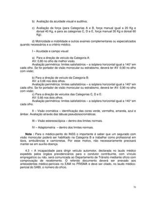 b) Avaliação da acuidade visual e auditiva;

         c) Avaliação da força (para Categorias A e B, força manual igual a 20 Kg e
            dorsal 40 Kg, e para as categorias C, D e E, força manual 30 Kg e dorsal 60
            Kg);

        d) Motricidade e mobilidade e outros exames complementares ou especializados
quando necessários e a critério médico.

         I – Acuidade e campo visual:

         a) Para a direção de veículo da Categoria A:
         AV: 0,80 no olho de melhor visão.
         Avaliação perimétrica: limites satisfatórios – a isóptera horizontal igual a 140° em
cada olho. Se for portador de visão monocular ou estrabismo, deverá ter AV :0,90 no olho
com visão;

         b) Para a direção de veículo da Categoria B:
         AV: a 0,66 nos dois olhos.
         Avaliação perimétrica: limites satisfatórios – a isóptera horizontal igual a 140° em
cada olho. Se for portador de visão monocular ou estrabismo, deverá ter AV: 0,90 no olho
com visão;
         c) Para a direção de veículos das Categorias C, D e E:
         AV: 0,66 nos dois olhos.
         Avaliação perimétrica: limites satisfatórios – a isóptera horizontal igual a 140° em
cada olho.

        II – Visão cromática – identificação das cores verde, vermelha, amarela, azul e
âmbar. Avaliação através das tábuas pseudoisocromáticas.

         III – Visão estereoscópica – dentro dos limites normais.

         IV – Adaptometria – dentro dos limites normais.

    Nota : Para o médico-perito do INSS o importante é saber que um segurado com
visão monocular poderá ser habilitado na Categoria B e trabalhar como profissional em
táxis, ambulâncias e camionetas. Por esse motivo, não necessariamente precisará
manter-se em auxílio-doença.

    4.3 – A incapacidade para dirigir veículo automotor, declarada no laudo médico
expedido pelos órgãos previdenciários para o condutor contribuinte, com vínculo
empregatício ou não, será comunicada ao Departamento de Trânsito mediante ofício com
comprovação de recebimento. O referido documento deverá ser anexado aos
antecedentes médico-periciais no EAM no PRISMA e deve ser citado, no laudo médico-
pericial do SABI, o número do ofício.




                                                                                           70
 