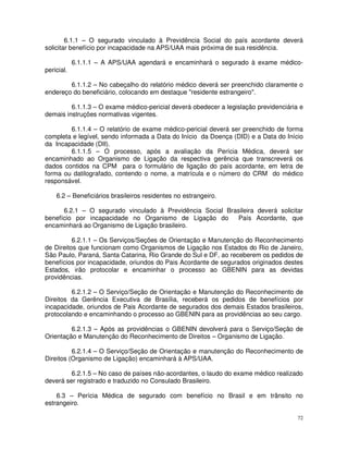 6.1.1 – O segurado vinculado à Previdência Social do país acordante deverá
solicitar benefício por incapacidade na APS/UAA mais próxima de sua residência.

            6.1.1.1 – A APS/UAA agendará e encaminhará o segurado à exame médico-
pericial.

        6.1.1.2 – No cabeçalho do relatório médico deverá ser preenchido claramente o
endereço do beneficiário, colocando em destaque "residente estrangeiro".

         6.1.1.3 – O exame médico-pericial deverá obedecer a legislação previdenciária e
demais instruções normativas vigentes.

        6.1.1.4 – O relatório de exame médico-pericial deverá ser preenchido de forma
completa e legível, sendo informada a Data do Início da Doença (DID) e a Data do Início
da Incapacidade (DII).
        6.1.1.5 – O processo, após a avaliação da Perícia Médica, deverá ser
encaminhado ao Organismo de Ligação da respectiva gerência que transcreverá os
dados contidos na CPM para o formulário de ligação do país acordante, em letra de
forma ou datilografado, contendo o nome, a matrícula e o número do CRM do médico
responsável.

    6.2 – Beneficiários brasileiros residentes no estrangeiro.

      6.2.1 – O segurado vinculado à Previdência Social Brasileira deverá solicitar
benefício por incapacidade no Organismo de Ligação do      País Acordante, que
encaminhará ao Organismo de Ligação brasileiro.

          6.2.1.1 – Os Serviços/Seções de Orientação e Manutenção do Reconhecimento
de Direitos que funcionam como Organismos de Ligação nos Estados do Rio de Janeiro,
São Paulo, Paraná, Santa Catarina, Rio Grande do Sul e DF, ao receberem os pedidos de
benefícios por incapacidade, oriundos do Pais Acordante de segurados originados destes
Estados, irão protocolar e encaminhar o processo ao GBENIN para as devidas
providências.

         6.2.1.2 – O Serviço/Seção de Orientação e Manutenção do Reconhecimento de
Direitos da Gerência Executiva de Brasília, receberá os pedidos de benefícios por
incapacidade, oriundos de Pais Acordante de segurados dos demais Estados brasileiros,
protocolando e encaminhando o processo ao GBENIN para as providências ao seu cargo.

         6.2.1.3 – Após as providências o GBENIN devolverá para o Serviço/Seção de
Orientação e Manutenção do Reconhecimento de Direitos – Organismo de Ligação.

          6.2.1.4 – O Serviço/Seção de Orientação e manutenção do Reconhecimento de
Direitos (Organismo de Ligação) encaminhará à APS/UAA.

         6.2.1.5 – No caso de países não-acordantes, o laudo do exame médico realizado
deverá ser registrado e traduzido no Consulado Brasileiro.

    6.3 – Perícia Médica de segurado com benefício no Brasil e em trânsito no
estrangeiro.

                                                                                      72
 