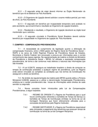 6.3.1 – O segurado antes de viajar deverá informar ao Órgão Mantenedor do
benefício que irá se deslocar ao País Acordante.

       6.3.2 – O Organismo de Ligação deverá solicitar o exame médico-pericial, por meio
de ofício, ao País Acordante.

      6.3 3 – O segurado em benefício por incapacidade temporária será avaliado no
país acordante, que encaminhará o resultado ao Organismo de Ligação brasileiro.

     6.3.4 – Recebendo o resultado, o Organismo de Ligação devolverá ao órgão local
mantenedor que o solicitou.

      6.3.5 – O segurado vinculado à Previdência Social Brasileira deverá solicitar
benefício por incapacidade no Organismo de Ligação do País Acordante.


7. COMPREV - COMPENSAÇÃO PREVIDENCIÁRIA

       7.1 - A necessidade do cumprimento da legislação quanto a efetivação da
compensação financeira, entre o INSS gestor do Regime Geral de Previdência Social –
RGPS e os cerca de 3.000 Regimes Próprios de Previdência Social de Estados,
Municípios e Distrito Federal, tem provocado a procura por informações para o correto
conhecimento das regras vigentes. Na regulamentação da matéria no âmbito do Ministério
da Previdência e Assistência Social – MPAS, foi utilizada a expressão compensação
previdenciária, de forma a dar contornos mais efetivos a natureza das informações que
são trocadas.

      7.2 - A Lei 6.226/75, assegura ao trabalhador brasileiro o direito de computar os
tempos de contribuição prestados a qualquer regime de previdência, junto ao Regime
onde estiver vinculado ao completar as condições que nos termos da Constituição lhe
asseguram o direito ao benefício.

       7.3 - No âmbito da regulamentação da matéria pelo MPAS quando editou a Portaria
Ministerial 6.209/99, passou-se a utilizar a denominação Compensação Previdenciária,
enfatizou-se o caráter previdenciário das trocas de informações sobre direitos de cada
servidor ou segurado.

      7.4 - Novos conceitos foram         introduzidos   pela   Lei   de   Compensações
Previdenciárias, a seguir expostos:

            7.4.1     - REGIME DE ORIGEM: É o Regime de Previdência para o qual
                    houve contribuições referentes a Certidões de Tempo de Serviço ou
                    Certidões de Tempo de Contribuição emitidas na forma da Lei de
                    Contagem Recíproca que foram efetivamente utilizadas para a
                    concessão de benefícios pelo Regime Instituidor.

            7.4.2     - REGIME INSTITUIDOR: É o Regime de Previdência responsável
                    pela concessão e pagamento dos benefícios que possuam tempo de
                    contribuição na forma da Lei de Contagem Recíproca.


                                                                                      73
 