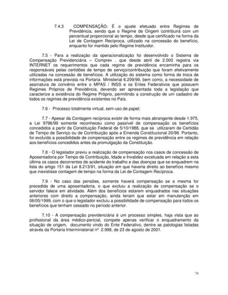 7.4.3     COMPENSAÇÃO: É o ajuste efetuado entre Regimes de
                    Previdência, sendo que o Regime de Origem contribuirá com um
                    percentual proporcional ao tempo, desde que certificado na forma da
                    Lei de Contagem Recíproca, utilizado na concessão do benefício,
                    enquanto for mantido pelo Regime Instituidor.

        7.5 - Para a realização da operacionalização foi desenvolvido o Sistema de
Compensação Previdenciária – Comprev , que desde abril de 2.000 registra via
INTERNET os requerimentos que cada regime de previdência encaminha para os
responsáveis pelas certidões de tempo de serviço/contribuição que foram efetivamente
utilizadas na concessão de benefícios. A utilização do sistema como forma de troca de
informações está prevista na Portaria Ministerial 6.209/99, bem como, a necessidade de
assinatura de convênio entre o MPAS / INSS e os Entes Federativos que possuem
Regimes Próprios de Previdência, devendo ser apresentada toda a legislação que
caracterize a existência do Regime Próprio, permitindo a construção de um cadastro de
todos os regimes de previdência existentes no País.

      7.6 - Processo totalmente virtual, sem uso de papel;

       7.7 - Apesar da Contagem recíproca existir de forma mais abrangente desde 1.975,
a Lei 9796/99 somente reconheceu como passível de compensação os benefícios
concedidos a partir da Constituição Federal de 5/10/1988, que se utilizaram de Certidão
de Tempo de Serviço ou de Contribuição após a Emenda Constitucional 20/98. Portanto,
foi excluída a possibilidade de compensação entre os regimes de previdência em relação
aos benefícios concedidos antes da promulgação da Constituição.

       7.8 - O legislador previu a realização de compensação nos casos de concessão de
Aposentadoria por Tempo de Contribuição, Idade e Invalidez excetuada em relação a esta
última os casos decorrentes de acidente do trabalho e das doenças que se enquadrem na
lista do artigo 151 da Lei 8.213/91, situação em que haveria direito ao benefício mesmo
que inexistisse contagem de tempo na forma da Lei de Contagem Recíproca.

       7.9 - No caso das pensões, somente haverá compensação se a mesma for
precedida de uma aposentadoria, o que excluiu a realização de compensação se o
servidor falece em atividade. Além dos benefícios estarem enquadrados nas situações
anteriores com direito a compensação, ainda teriam que estar em manutenção em
06/05/1999, com o que o legislador excluiu a possibilidade de compensação para todos os
benefícios que tenham cessado no período anterior.

       7.10 - A compensação previdenciária é um processo simples, haja vista que ao
profissional da área médico-pericial, compete apenas verificar o enquadramento da
situação de origem, documento vindo do Ente Federativo, dentre as patologias listadas
através da Portaria Interministerial nº 2.998, de 23 de agosto de 2001.




                                                                                     74
 