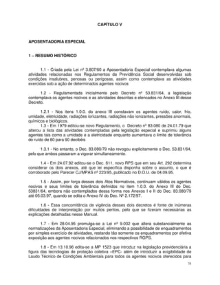 CAPÍTULO V



APOSENTADORIA ESPECIAL


1 – RESUMO HISTÓRICO


       1.1 - Criada pela Lei nº 3.807/60 a Aposentadoria Especial contemplava algumas
atividades relacionadas nos Regulamentos da Previdência Social desenvolvidas sob
condições insalubres, penosas ou perigosas, assim como contemplava as atividades
exercidas sob a ação de determinados agentes nocivos

      1.2 - Regulamentada inicialmente pelo Decreto nº 53.831/64, a legislação
contemplava os agentes nocivos e as atividades descritas e elencados no Anexo III desse
Decreto.

       1.2.1 - Nos itens 1.0.0. do anexo III constavam os agentes ruído, calor, frio,
umidade, eletricidade, radiações ionizantes, radiações não ionizantes, pressões anormais,
químicos e biológicos.
       1.3 - Em 1979 editou-se novo Regulamento, o Decreto nº 83.080 de 24.01.79 que
alterou a lista das atividades contempladas pela legislação especial e suprimiu alguns
agentes tais como a umidade e a eletricidade enquanto aumentava o limite de tolerância
do ruído de 80 para 90 decibéis

      1.3.1 - No entanto, o Dec. 83.080/79 não revogou explicitamente o Dec. 53.831/64,
pelo que ambos passaram a vigorar simultaneamente.

      1.4 - Em 24.07.92 editou-se o Dec. 611, novo RPS que em seu Art. 292 determina
considerar os dois anexos, até que lei específica disponha sobre o assunto, o que é
corroborado pelo Parecer CJ/MPAS nº 223/95, publicado no D.O.U. de 04.09.95.

       1.5 - Assim, por força desses dois Atos Normativos, continuam válidos os agentes
nocivos e seus limites de tolerância definidos no item 1.0.0. do Anexo III do Dec.
53831/64, embora não contemplados dessa forma nos Anexos I e II do Dec. 83.080/79
até 05.03.97, quando se edita o Anexo IV do Dec. Nº 2.172/97.

        1.6 - Essa concomitância de vigência desses dois decretos é fonte de inúmeras
dificuldades de interpretação por muitos peritos, pelo que se fizeram necessárias as
explicações detalhadas nesse Manual.

       1.7 - Em 28.04.95 promulga-se a Lei nº 9.032 que altera substancialmente as
normatizações da Aposentadoria Especial, eliminando a possibilidade de enquadramentos
por simples exercício de atividades, restando tão somente os enquadramentos por efetiva
exposição aos agentes nocivos relacionados nos respectivos RGPS.

       1.8 - Em 13.10.96 edita-se a MP 1523 que introduz na legislação previdenciária a
figura das tecnologias de proteção coletiva –EPC- além de introduzir a exigibilidade de
Laudo Técnico de Condições Ambientais para todos os agentes nocivos oferecidos para
                                                                                       75
 