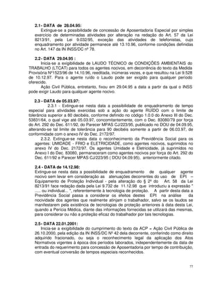 2.1 - DATA de 28.04.95:
       Extingue-se a possibilidade de concessão de Aposentadoria Especial por simples
   exercício de determinadas atividades por alteração na redação do Art. 57 da Lei
   8213/91, pela Lei 9.032/95, exceção das atividades de telefonistas, cujo
   enquadramento por atividade permanece até 13.10.96, conforme condições definidas
   no Art. 147 da IN INSS/DC nº 78.

   2.2 - DATA 29.04.95 :
       Inicia-se a exigibilidade de LAUDO TÉCNICO de CONDIÇÕES AMBIENTAIS do
TRABALHO (LTCAT) para todos os agentes nocivos, em decorrência do texto da Medida
Provisória Nº1523/96 de 14.10.96, reeditada, inúmeras vezes, e que resultou na Lei 9.528
de 10.12.97. Para o agente ruído o Laudo pode ser exigido para qualquer período
oferecido.
       Ação Civil Pública, entretanto, fixou em 29.04.95 a data a partir da qual o INSS
pode exigir Laudo para qualquer agente nocivo.

    2.3 - DATA de 05.03.97:
            2.3.1 - Extingue-se nesta data a possibilidade de enquadramento de tempo
especial para atividades exercidas sob a ação do agente RUÍDO com o limite de
tolerância superior a 80 decibéis, conforme definido no código 1.0.0 do Anexo III do Dec.
53831/64, o qual vige até 05.03.97, concomitantemente, com o Dec. 83080/79 por força
do Art. 292 do Dec. 611/92, do Parecer MPAS CJ/223/95, publicado no DOU de 04.09.95,
alterando-se tal limite de tolerância para 90 decibéis somente a partir de 06.03.97, de
conformidade com o anexo IV do Dec. 2172/97.
        2.3.2. Extingue-se nesta data o reconhecimento da Previdência Social para os
    agentes: UMIDADE - FRIO e ELETRICIDADE, como agentes nocivos, suprimidos no
    anexo IV do Dec. 2172/97. Os agentes Umidade e Eletricidade, já suprimidos no
    Anexo I do Dec. 83080, permaneceram como agentes nocivos por força do Art. 292 do
    Dec. 611/92 e Parecer MPAS CJ/223/95 ( DOU 04.09.95), anteriormente citado.

   2.4 - DATA de 14.12.98:
   Extingue-se nesta data a possibilidade de enquadramento de qualquer agente
   nocivo sem levar em consideração as atenuações decorrentes do uso de EPI –
   Equipamento de Proteção Individual - pela alteração do § 2º do Art. 58 da Lei
   8213/91 face redação dada pela Lei 9.732 de 11.12.98 que introduziu a expressão "
   ..... ou individual... ", referentemente à tecnologia de proteção. A partir desta data a
   Previdência Social passa a considerar os efeitos destes EPI na análise                da
   nocividade dos agentes que realmente atinjam o trabalhador, salvo se os laudos se
   manifestarem pela existência de tecnologias de proteção anteriores à data desta Lei,
   quando a Perícia Médica, diante das informações fornecidas se utilizará das mesmas,
   para considerar ou não a proteção eficaz do trabalhador por tais tecnologias.

   2.5 - DATA 22.01.2001:
       Inicia-se a exigibilidade do cumprimento do texto da ACP = Ação Civil Pública de
   26.10.2000, pela edição da IN INSS/DC Nº 42 dela decorrente, conferindo como direito
   adquirido fracionado, ou seja o reconhecimento legal da aplicação dos Atos
   Normativos vigentes à época dos períodos laborados, independentemente da data de
   entrada do requerimento para concessão de Aposentadoria por tempo de contribuição,
   com eventual conversão de tempos especiais reconhecidos.


                                                                                         77
 