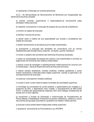 e) representar a Instituição em eventos pertinentes.

     2.2.3 – Ao Serviço/Seção de Gerenciamento de Benefícios por Incapacidade das
Gerências-Executivas compete:

     a) orientar, controlar, supervisionar e responsabilizar-se tecnicamente pelas
     atividades médico-periciais;

     b) implantar e acompanhar a execução de projetos de sua área de competência;

     c) orientar os órgãos de execução;

     d) distribuir manuais de serviço;

     e) decidir sobre a matéria de sua especialidade que exceda a competência dos
     órgãos de execução;

     f) assistir tecnicamente os servidores que lhe estão subordinados;

     g) acompanhar a execução das atividades em consonância com as normas
     estabelecidas pela Direção-Geral, propondo correções quando necessário;

     h) manter o cadastro dos servidores das Gerências-Executivas atualizado;

     i) avaliar as necessidades de pessoal dos setores a ela subordinados e controlar os
     pagamentos de honorários dos médicos credenciados;

     j) realizar cursos de reciclagem e aperfeiçoamento médico-pericial em conjunto com
     a Coordenação – Geral de Desenvolvimento de Recursos Humanos;

     l) realizar estudos estatísticos, revisões analíticas, análises qualitativas e outras
     tarefas necessárias e atribuídas pelos órgãos superiores, visando à supervisão e ao
     acompanhamento de execução;

     m) autorizar e acompanhar revisões analíticas;

     n) cumprir e fazer cumprir determinações emanadas de autoridades superiores;

     o) homologar as concessões do auxílio-acidente, a aposentadoria por invalidez e o
     acréscimo de 25%, o dependente maior inválido, o enquadramento do BPC/LOAS
     (E-87), a análise das aposentadorias especiais, bem como delegar competências de
     acordo com os atos vigentes;

     p) encaminhar à Divisão de Orientação e Uniformização de Procedimentos de
     Perícia Médica e Reabilitação Profissional os boletins estatísticos, relatórios e outros
     documentos de apuração quantitativa e qualitativa do trabalho médico-pericial;

     q) executar outras tarefas determinadas pelas chefias superiores;

     r) assessorar tecnicamente as Procuradorias e as JR/CRPS;
                                                                                            8
 