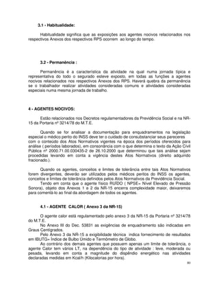 3.1 - Habitualidade:

      Habitualidade significa que as exposições aos agentes nocivos relacionados nos
respectivos Anexos dos respectivos RPS ocorrem ao longo do tempo.




      3.2 - Permanência :

      Permanência é a característica da atividade na qual numa jornada típica e
representativa do todo o segurado esteve exposto, em todas as funções a agentes
nocivos relacionados nos respectivos Anexos dos RPS. Haverá quebra da permanência
se o trabalhador realizar atividades consideradas comuns e atividades consideradas
especiais numa mesma jornada de trabalho.



4 - AGENTES NOCIVOS:

      Estão relacionados nos Decretos regulamentadores da Previdência Social e na NR-
15 da Portaria nº 3214/78 do M.T.E.

       Quando se for analisar a documentação para enquadramentos na legislação
especial o médico perito do INSS deve ter o cuidado de consubstanciar seus pareceres
com o conteúdo dos Atos Normativos vigentes na época dos períodos oferecidos para
análise ( períodos laborados), em consonância com o que determina o texto da Ação Cívil
Pública nº 2000.71.00.030435-2 de 26.10.2000 que determinou que tais análise sejam
procedidas levando em conta a vigência destes Atos Normativos (direito adquirido
fracionado.).

      Quando os agentes, conceitos e limites de tolerância entre tais Atos Normativos
forem divergentes, deverão ser utilizados pelos médicos peritos do INSS os agentes,
conceitos e limites de tolerância definidos pelos Atos Normativos da Previdência Social.
      Tendo em conta que o agente físico RUÍDO ( NPSE= Nível Elevado de Pressão
Sonora), objeto dos Anexos 1 e 2 da NR-15 encerra complexidade maior, deixaremos
para comentá-lo ao final da abordagem de todos os agentes.


      4.1 - AGENTE CALOR ( Anexo 3 da NR-15)

      O agente calor está regulamentado pelo anexo 3 da NR-15 da Portaria nº 3214/78
do M.T.E.
      No Anexo III do Dec. 53831 as exigências de enquadramento são indicadas em
Graus Centígrados.
      Pelo Anexo 3 da NR-15 a exigibilidade técnica indica fornecimento de resultados
em IBUTG= Índice de Bulbo Úmido e Termômetro de Globo.
      Ao contrário dos demais agentes que possuem apenas um limite de tolerância, o
agente Calor tem vários LT, na dependência do tipo de atividade : leve, moderada ou
pesada, levando em conta a magnitude do dispêndio energético nas atividades
declaradas medidas em Kcal/h (Kilocalorias por hora).
                                                                                      80
 