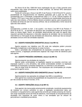 No Anexo III do Dec. 53831/64 havia explicitação de que o Calor somente seria
enquadrado caso fosse proveniente de fontes artificiais. Os demais RPS silenciaram
sobre essa exigibilidade.
       Tendo em conta que o Anexo 3 da NR-15 da Portaria nº 3214/78 do M.T.E. prevê a
possibilidade de enquadramentos de trabalhos realizados sob a ação do Sol, mas
considerando que a Orientação Jurisprudencial (SDI-1) nº 173 do Tribunal Superior do
Trabalho (TST) que é mais atual normatiza a inexistência de insalubridade decorrente da
ação dos raios solares, a Perícia Médica deverá considerar apenas, para enquadramento
os efeitos da fontes de calor de natureza artificial, não se considerando a fonte natural da
ação dos raios solares.

Nota:
Considerando o contido no item 2 do quadro 1 do Anexo 3 da NR-15 da Portaria nº
3214/78 do M.T.E., os períodos de descanso são considerados tempos de serviço para
todos os efeitos legais. Assim, as atividades desenvolvidas sob ação do agente calor
requerem períodos de descanso a intervalos regulares de atividade, não se constituindo
intermitência ou interrupção de tais atividades tais descansos, desde que não se exerçam
atividades comuns entre tais atividades especiais.


      4.2 - AGENTE RADIAÇÕES IONIZANTES (Anexo 5 da NR-15)

       Agente presente nos trabalhos com RX onde tais radiações podem provocar
alterações mutagênicas e cancerígenas no corpo humano.
       Dada a gravidade das conseqüências da exposição cumulativa deste agente à
saúde humana, a legislação previdenciária especial não exige limite de tolerância para
este agente.

      4.3 - AGENTE PRESSÕES ANORMAIS ( Anexo 6 da NR-15)

       Agente presente nas atividades de mergulho.
       Apenas estão contempladas na legislação especial as pressões anormais com
exposição superior a uma atmosfera, não sendo contempladas também na legislação
trabalhista as exposições a pressões hipobáricas, ou inferiores a uma atmosfera.
       Não se exige limite de tolerância. Tais exposições são contempladas por simples
presença do agente nocivo.

      4.4 - AGENTE RADIAÇÕES NÃO IONIZANTES (Anexo 7 da NR-15)

      Agente presente nas operações de soldagem tipo MIG e oxiacetilênica.
      Este agente ficou excluído da possibilidade de enquadramento a partir de 06.03.97,
por não constar do Anexo IV do Dec. 2172.


      4.5 - AGENTE VIBRAÇÕES (Anexo 8 da NR-15)

       Este agente é de mensuração extremamente complicada, inexistindo equipamentos
de medição em número suficiente no país, a legislação previdenciária optou por
considerar o enquadramento a este agente tão somente por simples presença do mesmo,
sem exigir exposições acima de limite de tolerância, mas limitando os enquadramentos às
atividades com exposição de corpo inteiro e nas atividades que se utilizam de
perfuratrizes e marteletes pneumáticos.
                                                                                          81
 