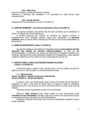 4.9.3 - Sílica livre:
Fórmula complexa e limites de tolerância variáveis;
Analise-se a descrição das atividades e as conclusões do laudo técnico para
enquadramento;

            4.9.4 - Carvão mineral:
Independe de limite de tolerância ( Anexo 13 da NR-15)


5 - AGENTES QUÍMICOS – sem limite de tolerância ( Anexo 13 da NR-15)

     Os agentes arrolados nesse Anexo são de maior gravidade que os arrolados no
Anexo 11 e dispensam limite de tolerância.
     A simples presença dos mesmos no ambiente de trabalho conferem o
enquadramento como atividade especial, desde que manipulados no processo
produtivo, salvo se houver efetiva proteção por EPC/EPI ou não houver habitualidade ou
permanência.

6 - AGENTES BIOLÓGICOS ( Anexo 14 da NR-15)

       Os agentes biológicos enquadráveis na legislação especial para qualquer período
oferecido são aqueles de natureza infecto-contagiosa, ou seja, de alta
transmissibilidade, e existentes nos setores de isolamento de hospitais, trabalhos com
autópsias, laboratórios de anatomopatologia, trabalhos em biodigestores, fossas sépticas
e galerias, trabalhos com lixo urbano ou rural, manipulação de vacinas, etc.


7 - AGENTE RUÍDO ou NÍVEL DE PRESSÃO SONORA ELEVADO
    ( Anexo 1 e 2 da NR-15)

      Comenta-se agora o agente ruído, deixado para o final da análise de todos os
agentes, por ser o mais complexo e o mais prevalente de todos.

     7.1 - Tipos de ruído:
Anexo 1 da NR-15 - Ruídos contínuos ou intermitentes
Anexo 2 da NR-15 – Ruídos de Impacto.

       O agente ruído, cuja denominação atual é Nível de Pressão Sonora Elevado é
ubiqüitário, ou seja o ruído está em quase todos os lugares e pode se apresentar
isoladamente como ruído contínuo ou como ruído intermitente, ou ainda como ruído de
impacto.
       Entretanto é comum apresentar-se sob a forma combinada.

       Define-se ruído contínuo como sendo aquele em que teóricamente existe
constância na sua intensidade. Exemplo: ruído de um motor ou de uma turbina que gira
a velocidade constante originando um ruído de 96 decibéis.
       Entretanto, aceita-se como sendo ruído contínuo a variabilidade ( elastério) máximo
de até 3 decibéis.



                                                                                        83
 